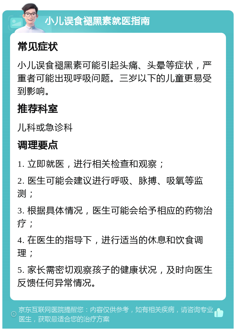 小儿误食褪黑素就医指南 常见症状 小儿误食褪黑素可能引起头痛、头晕等症状，严重者可能出现呼吸问题。三岁以下的儿童更易受到影响。 推荐科室 儿科或急诊科 调理要点 1. 立即就医，进行相关检查和观察； 2. 医生可能会建议进行呼吸、脉搏、吸氧等监测； 3. 根据具体情况，医生可能会给予相应的药物治疗； 4. 在医生的指导下，进行适当的休息和饮食调理； 5. 家长需密切观察孩子的健康状况，及时向医生反馈任何异常情况。