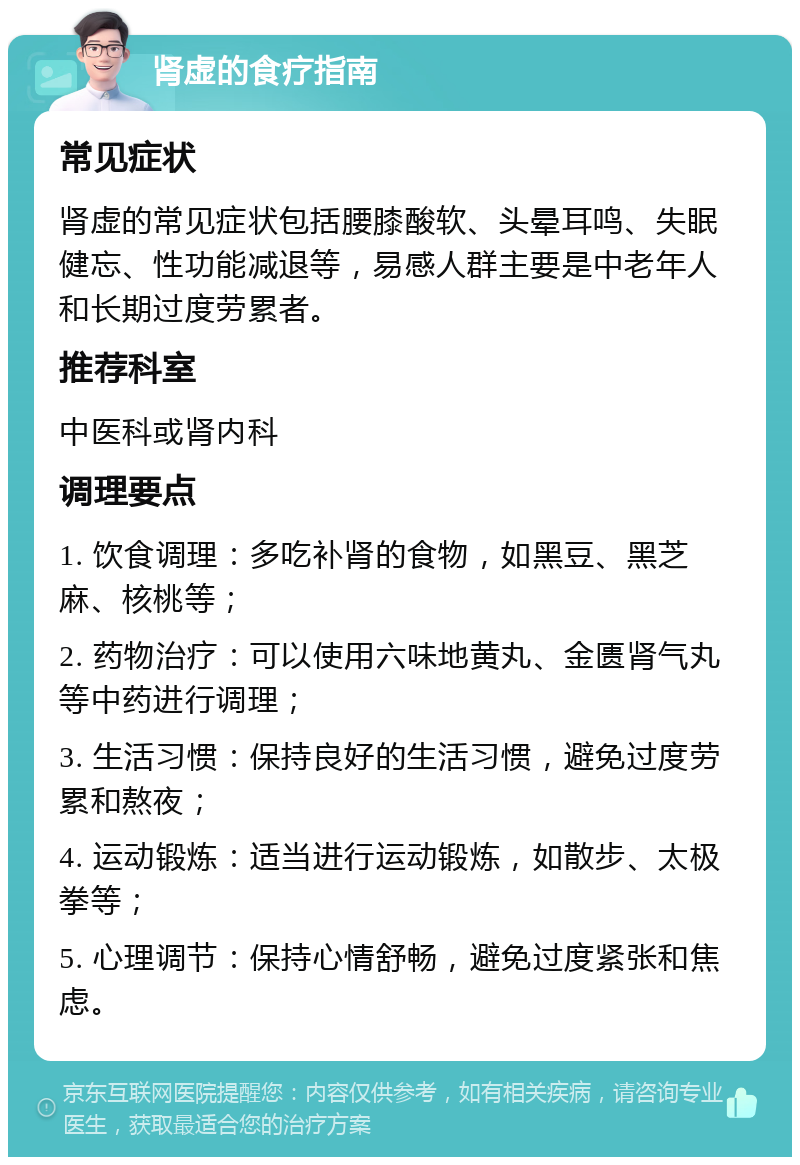 肾虚的食疗指南 常见症状 肾虚的常见症状包括腰膝酸软、头晕耳鸣、失眠健忘、性功能减退等，易感人群主要是中老年人和长期过度劳累者。 推荐科室 中医科或肾内科 调理要点 1. 饮食调理：多吃补肾的食物，如黑豆、黑芝麻、核桃等； 2. 药物治疗：可以使用六味地黄丸、金匮肾气丸等中药进行调理； 3. 生活习惯：保持良好的生活习惯，避免过度劳累和熬夜； 4. 运动锻炼：适当进行运动锻炼，如散步、太极拳等； 5. 心理调节：保持心情舒畅，避免过度紧张和焦虑。