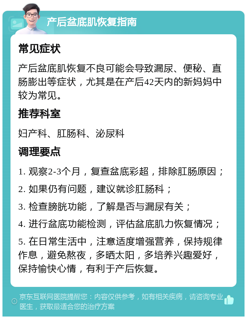 产后盆底肌恢复指南 常见症状 产后盆底肌恢复不良可能会导致漏尿、便秘、直肠膨出等症状，尤其是在产后42天内的新妈妈中较为常见。 推荐科室 妇产科、肛肠科、泌尿科 调理要点 1. 观察2-3个月，复查盆底彩超，排除肛肠原因； 2. 如果仍有问题，建议就诊肛肠科； 3. 检查膀胱功能，了解是否与漏尿有关； 4. 进行盆底功能检测，评估盆底肌力恢复情况； 5. 在日常生活中，注意适度增强营养，保持规律作息，避免熬夜，多晒太阳，多培养兴趣爱好，保持愉快心情，有利于产后恢复。