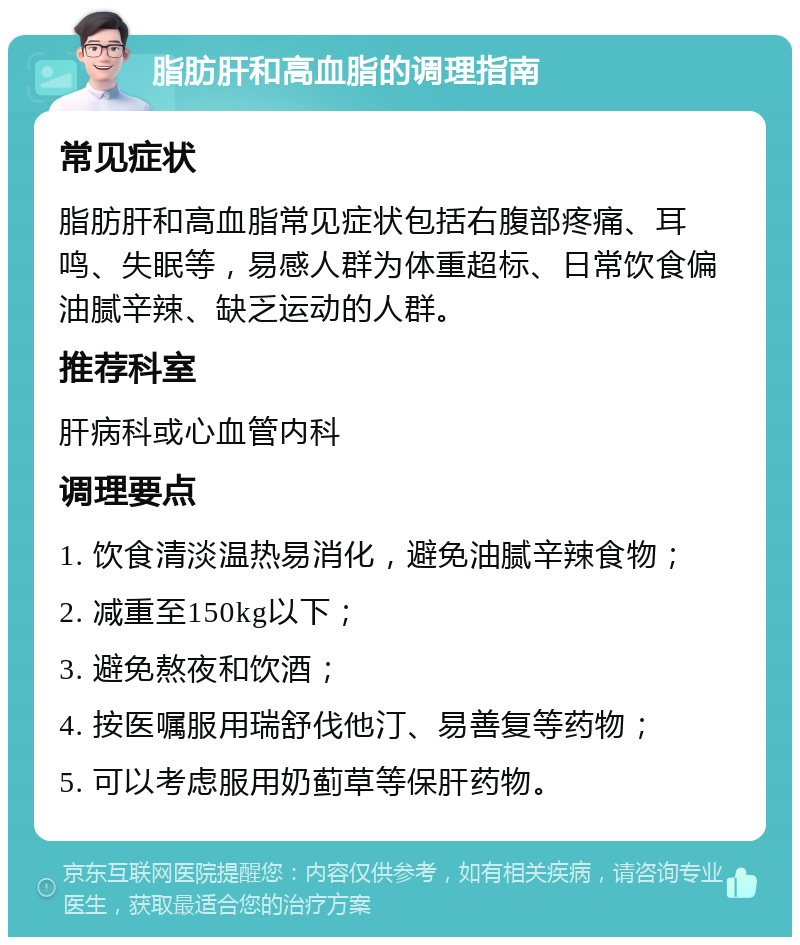 脂肪肝和高血脂的调理指南 常见症状 脂肪肝和高血脂常见症状包括右腹部疼痛、耳鸣、失眠等，易感人群为体重超标、日常饮食偏油腻辛辣、缺乏运动的人群。 推荐科室 肝病科或心血管内科 调理要点 1. 饮食清淡温热易消化，避免油腻辛辣食物； 2. 减重至150kg以下； 3. 避免熬夜和饮酒； 4. 按医嘱服用瑞舒伐他汀、易善复等药物； 5. 可以考虑服用奶蓟草等保肝药物。