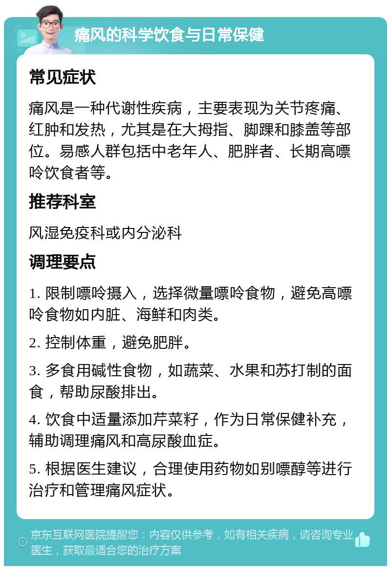 痛风的科学饮食与日常保健 常见症状 痛风是一种代谢性疾病，主要表现为关节疼痛、红肿和发热，尤其是在大拇指、脚踝和膝盖等部位。易感人群包括中老年人、肥胖者、长期高嘌呤饮食者等。 推荐科室 风湿免疫科或内分泌科 调理要点 1. 限制嘌呤摄入，选择微量嘌呤食物，避免高嘌呤食物如内脏、海鲜和肉类。 2. 控制体重，避免肥胖。 3. 多食用碱性食物，如蔬菜、水果和苏打制的面食，帮助尿酸排出。 4. 饮食中适量添加芹菜籽，作为日常保健补充，辅助调理痛风和高尿酸血症。 5. 根据医生建议，合理使用药物如别嘌醇等进行治疗和管理痛风症状。