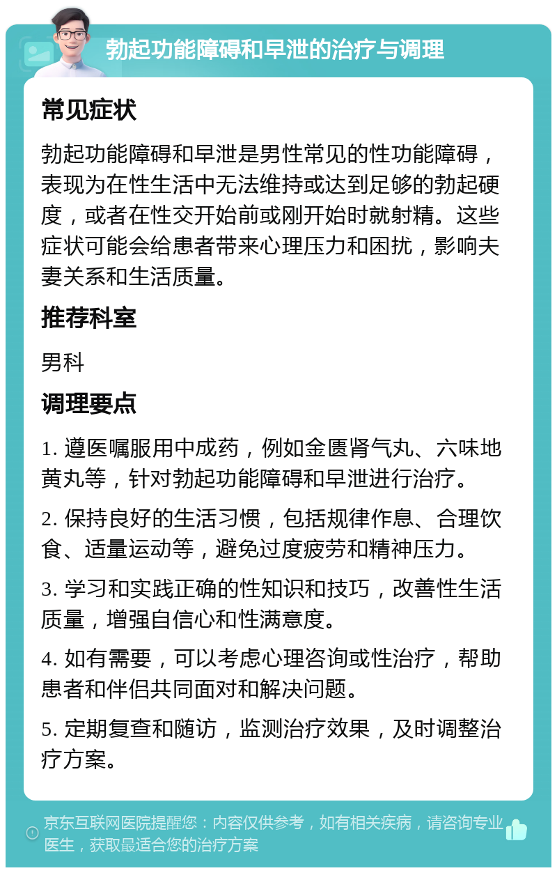 勃起功能障碍和早泄的治疗与调理 常见症状 勃起功能障碍和早泄是男性常见的性功能障碍，表现为在性生活中无法维持或达到足够的勃起硬度，或者在性交开始前或刚开始时就射精。这些症状可能会给患者带来心理压力和困扰，影响夫妻关系和生活质量。 推荐科室 男科 调理要点 1. 遵医嘱服用中成药，例如金匮肾气丸、六味地黄丸等，针对勃起功能障碍和早泄进行治疗。 2. 保持良好的生活习惯，包括规律作息、合理饮食、适量运动等，避免过度疲劳和精神压力。 3. 学习和实践正确的性知识和技巧，改善性生活质量，增强自信心和性满意度。 4. 如有需要，可以考虑心理咨询或性治疗，帮助患者和伴侣共同面对和解决问题。 5. 定期复查和随访，监测治疗效果，及时调整治疗方案。