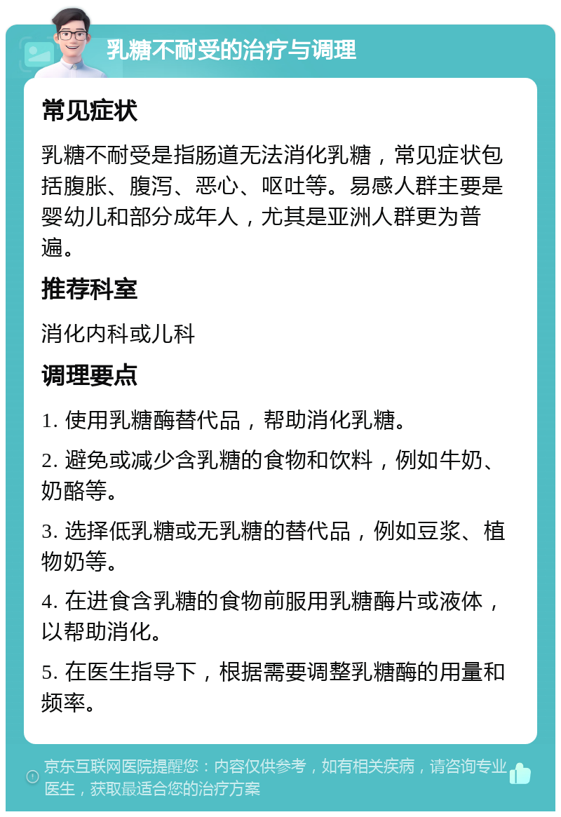 乳糖不耐受的治疗与调理 常见症状 乳糖不耐受是指肠道无法消化乳糖，常见症状包括腹胀、腹泻、恶心、呕吐等。易感人群主要是婴幼儿和部分成年人，尤其是亚洲人群更为普遍。 推荐科室 消化内科或儿科 调理要点 1. 使用乳糖酶替代品，帮助消化乳糖。 2. 避免或减少含乳糖的食物和饮料，例如牛奶、奶酪等。 3. 选择低乳糖或无乳糖的替代品，例如豆浆、植物奶等。 4. 在进食含乳糖的食物前服用乳糖酶片或液体，以帮助消化。 5. 在医生指导下，根据需要调整乳糖酶的用量和频率。