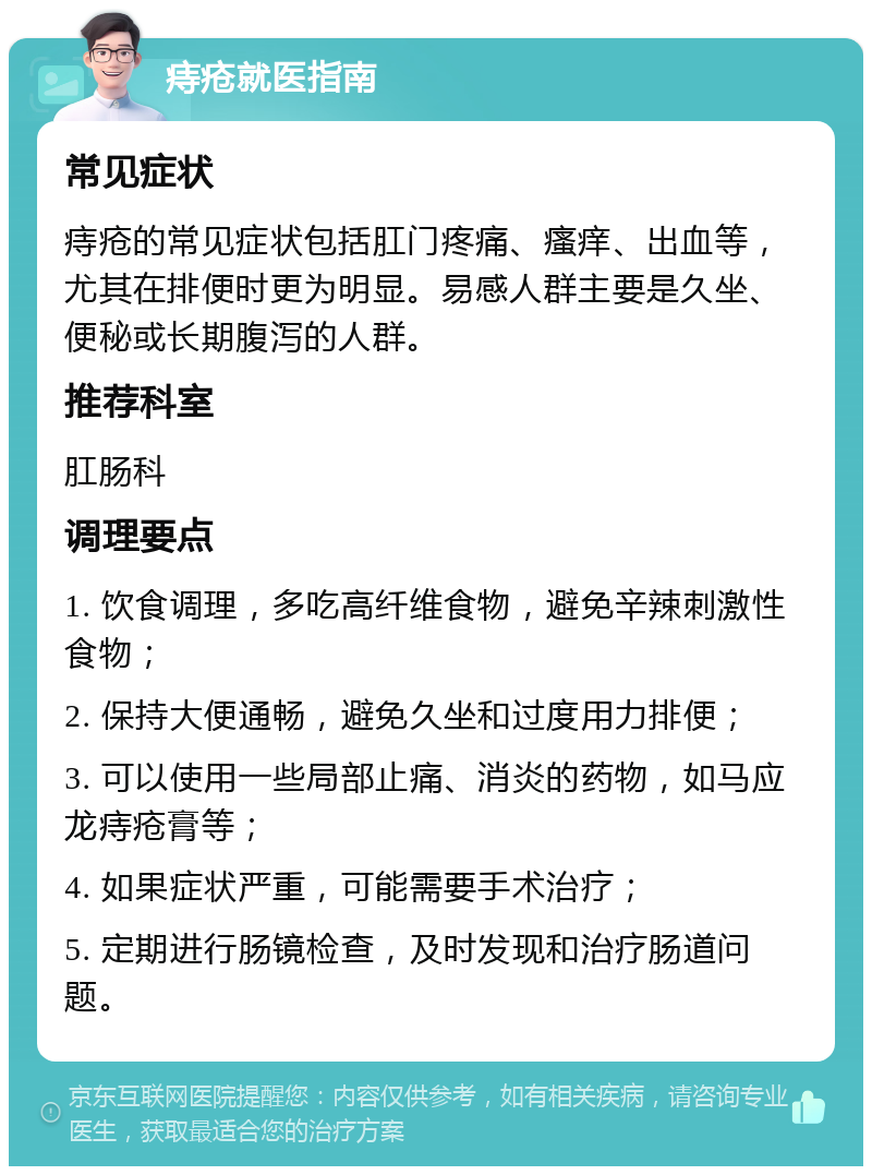 痔疮就医指南 常见症状 痔疮的常见症状包括肛门疼痛、瘙痒、出血等，尤其在排便时更为明显。易感人群主要是久坐、便秘或长期腹泻的人群。 推荐科室 肛肠科 调理要点 1. 饮食调理，多吃高纤维食物，避免辛辣刺激性食物； 2. 保持大便通畅，避免久坐和过度用力排便； 3. 可以使用一些局部止痛、消炎的药物，如马应龙痔疮膏等； 4. 如果症状严重，可能需要手术治疗； 5. 定期进行肠镜检查，及时发现和治疗肠道问题。