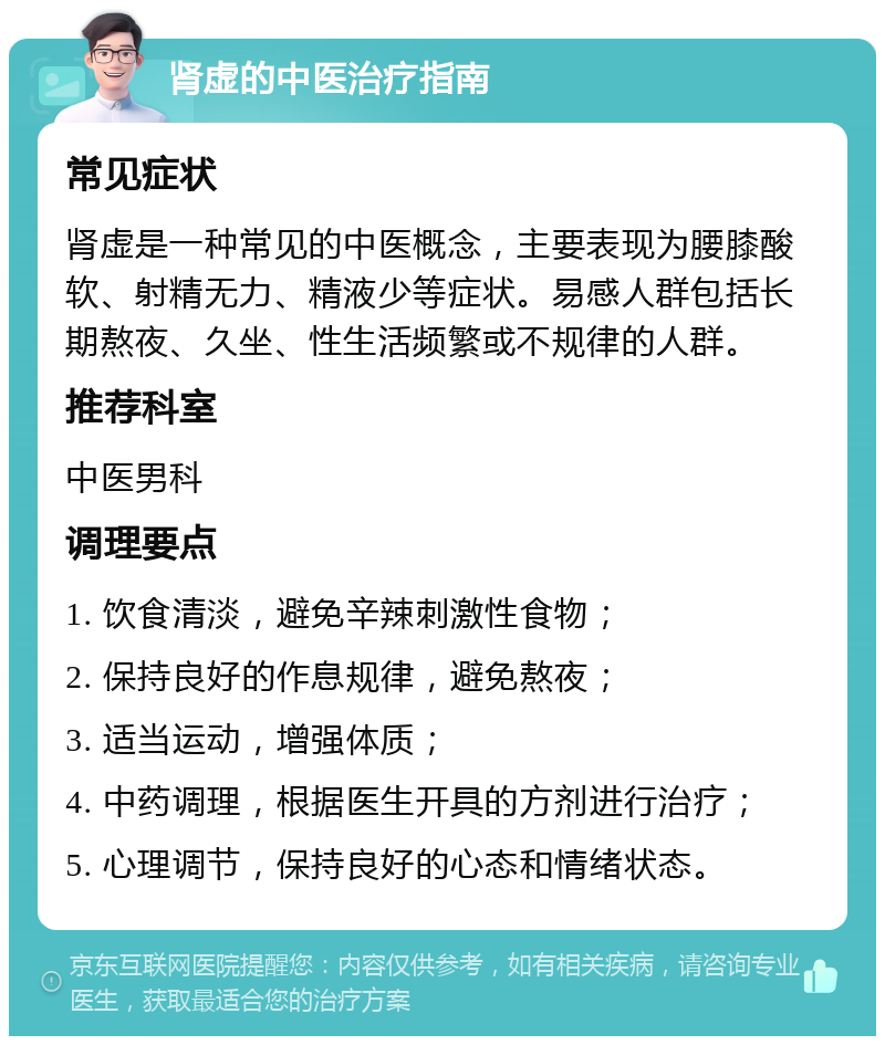 肾虚的中医治疗指南 常见症状 肾虚是一种常见的中医概念，主要表现为腰膝酸软、射精无力、精液少等症状。易感人群包括长期熬夜、久坐、性生活频繁或不规律的人群。 推荐科室 中医男科 调理要点 1. 饮食清淡，避免辛辣刺激性食物； 2. 保持良好的作息规律，避免熬夜； 3. 适当运动，增强体质； 4. 中药调理，根据医生开具的方剂进行治疗； 5. 心理调节，保持良好的心态和情绪状态。