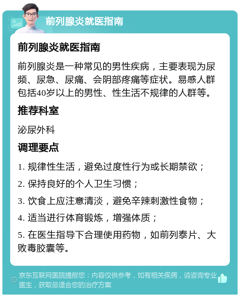 前列腺炎就医指南 前列腺炎就医指南 前列腺炎是一种常见的男性疾病，主要表现为尿频、尿急、尿痛、会阴部疼痛等症状。易感人群包括40岁以上的男性、性生活不规律的人群等。 推荐科室 泌尿外科 调理要点 1. 规律性生活，避免过度性行为或长期禁欲； 2. 保持良好的个人卫生习惯； 3. 饮食上应注意清淡，避免辛辣刺激性食物； 4. 适当进行体育锻炼，增强体质； 5. 在医生指导下合理使用药物，如前列泰片、大败毒胶囊等。