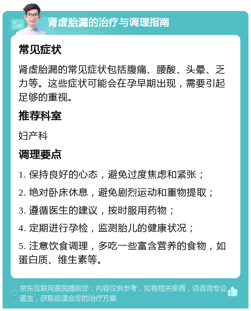 肾虚胎漏的治疗与调理指南 常见症状 肾虚胎漏的常见症状包括腹痛、腰酸、头晕、乏力等。这些症状可能会在孕早期出现，需要引起足够的重视。 推荐科室 妇产科 调理要点 1. 保持良好的心态，避免过度焦虑和紧张； 2. 绝对卧床休息，避免剧烈运动和重物提取； 3. 遵循医生的建议，按时服用药物； 4. 定期进行孕检，监测胎儿的健康状况； 5. 注意饮食调理，多吃一些富含营养的食物，如蛋白质、维生素等。