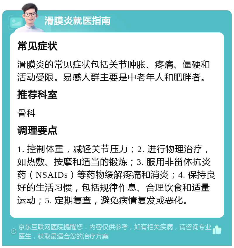 滑膜炎就医指南 常见症状 滑膜炎的常见症状包括关节肿胀、疼痛、僵硬和活动受限。易感人群主要是中老年人和肥胖者。 推荐科室 骨科 调理要点 1. 控制体重，减轻关节压力；2. 进行物理治疗，如热敷、按摩和适当的锻炼；3. 服用非甾体抗炎药（NSAIDs）等药物缓解疼痛和消炎；4. 保持良好的生活习惯，包括规律作息、合理饮食和适量运动；5. 定期复查，避免病情复发或恶化。