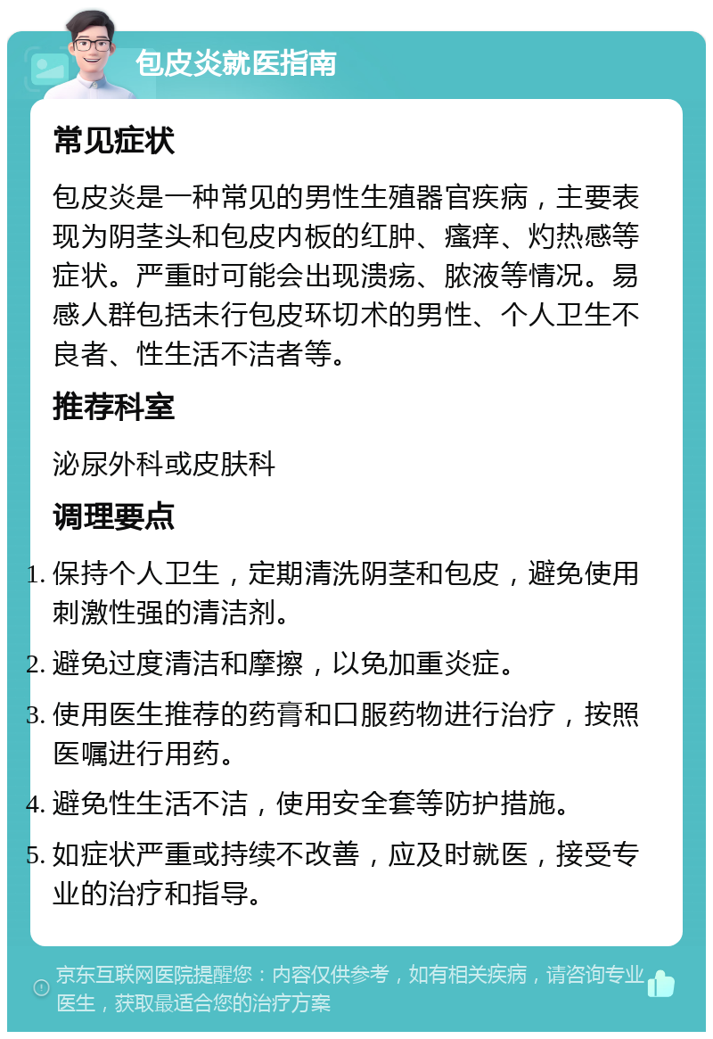 包皮炎就医指南 常见症状 包皮炎是一种常见的男性生殖器官疾病，主要表现为阴茎头和包皮内板的红肿、瘙痒、灼热感等症状。严重时可能会出现溃疡、脓液等情况。易感人群包括未行包皮环切术的男性、个人卫生不良者、性生活不洁者等。 推荐科室 泌尿外科或皮肤科 调理要点 保持个人卫生，定期清洗阴茎和包皮，避免使用刺激性强的清洁剂。 避免过度清洁和摩擦，以免加重炎症。 使用医生推荐的药膏和口服药物进行治疗，按照医嘱进行用药。 避免性生活不洁，使用安全套等防护措施。 如症状严重或持续不改善，应及时就医，接受专业的治疗和指导。