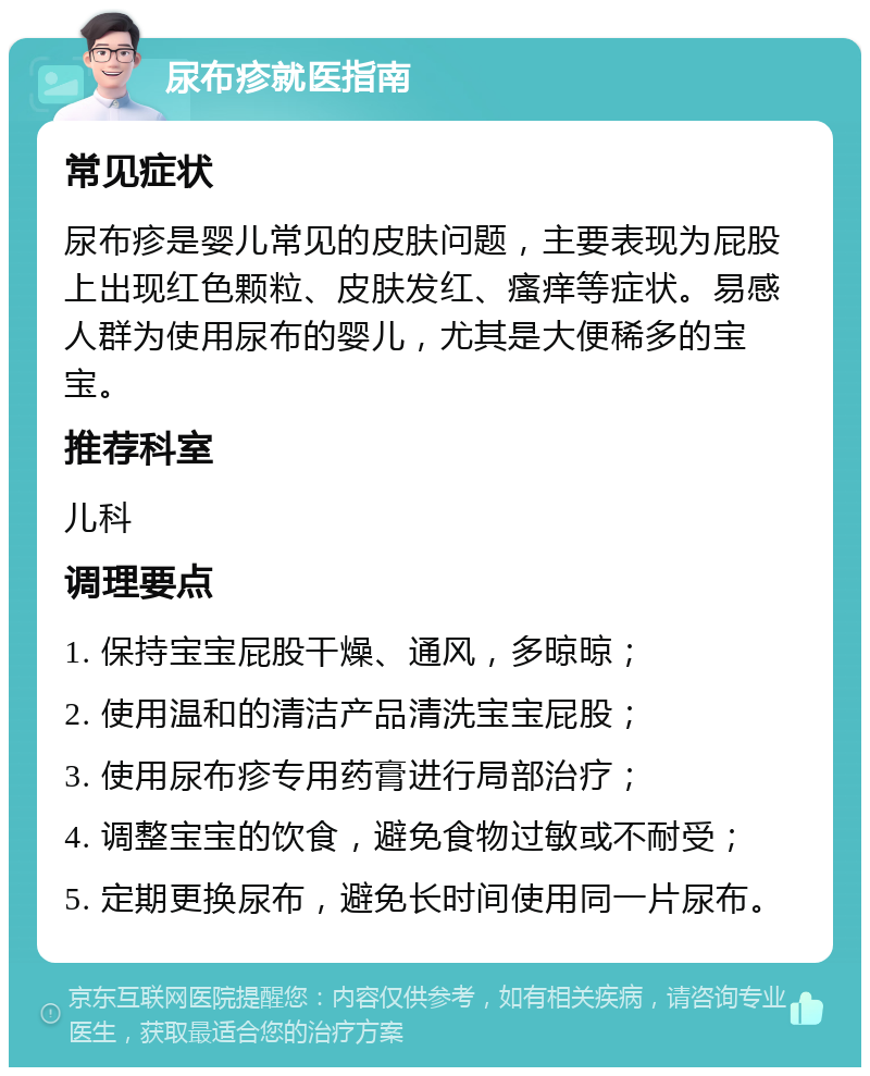 尿布疹就医指南 常见症状 尿布疹是婴儿常见的皮肤问题，主要表现为屁股上出现红色颗粒、皮肤发红、瘙痒等症状。易感人群为使用尿布的婴儿，尤其是大便稀多的宝宝。 推荐科室 儿科 调理要点 1. 保持宝宝屁股干燥、通风，多晾晾； 2. 使用温和的清洁产品清洗宝宝屁股； 3. 使用尿布疹专用药膏进行局部治疗； 4. 调整宝宝的饮食，避免食物过敏或不耐受； 5. 定期更换尿布，避免长时间使用同一片尿布。