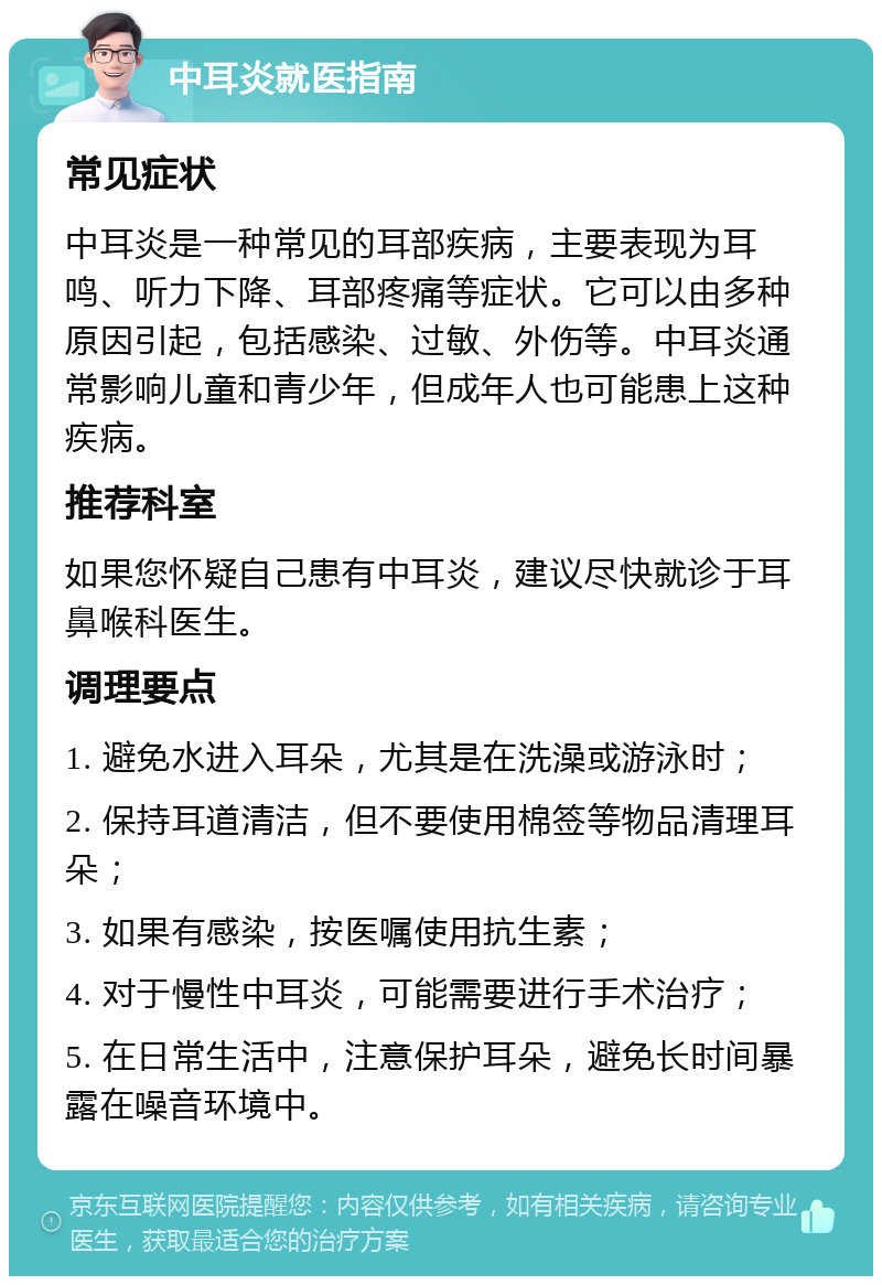 中耳炎就医指南 常见症状 中耳炎是一种常见的耳部疾病，主要表现为耳鸣、听力下降、耳部疼痛等症状。它可以由多种原因引起，包括感染、过敏、外伤等。中耳炎通常影响儿童和青少年，但成年人也可能患上这种疾病。 推荐科室 如果您怀疑自己患有中耳炎，建议尽快就诊于耳鼻喉科医生。 调理要点 1. 避免水进入耳朵，尤其是在洗澡或游泳时； 2. 保持耳道清洁，但不要使用棉签等物品清理耳朵； 3. 如果有感染，按医嘱使用抗生素； 4. 对于慢性中耳炎，可能需要进行手术治疗； 5. 在日常生活中，注意保护耳朵，避免长时间暴露在噪音环境中。