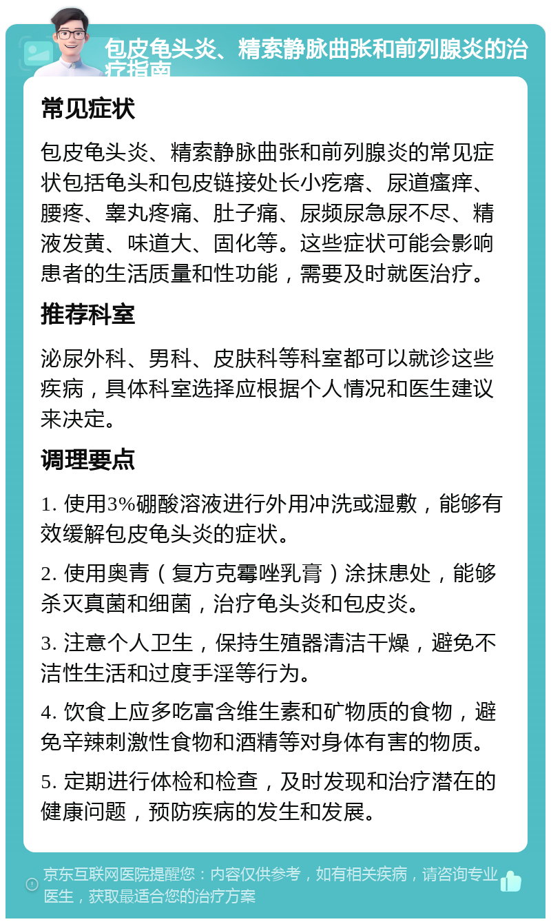 包皮龟头炎、精索静脉曲张和前列腺炎的治疗指南 常见症状 包皮龟头炎、精索静脉曲张和前列腺炎的常见症状包括龟头和包皮链接处长小疙瘩、尿道瘙痒、腰疼、睾丸疼痛、肚子痛、尿频尿急尿不尽、精液发黄、味道大、固化等。这些症状可能会影响患者的生活质量和性功能，需要及时就医治疗。 推荐科室 泌尿外科、男科、皮肤科等科室都可以就诊这些疾病，具体科室选择应根据个人情况和医生建议来决定。 调理要点 1. 使用3%硼酸溶液进行外用冲洗或湿敷，能够有效缓解包皮龟头炎的症状。 2. 使用奥青（复方克霉唑乳膏）涂抹患处，能够杀灭真菌和细菌，治疗龟头炎和包皮炎。 3. 注意个人卫生，保持生殖器清洁干燥，避免不洁性生活和过度手淫等行为。 4. 饮食上应多吃富含维生素和矿物质的食物，避免辛辣刺激性食物和酒精等对身体有害的物质。 5. 定期进行体检和检查，及时发现和治疗潜在的健康问题，预防疾病的发生和发展。