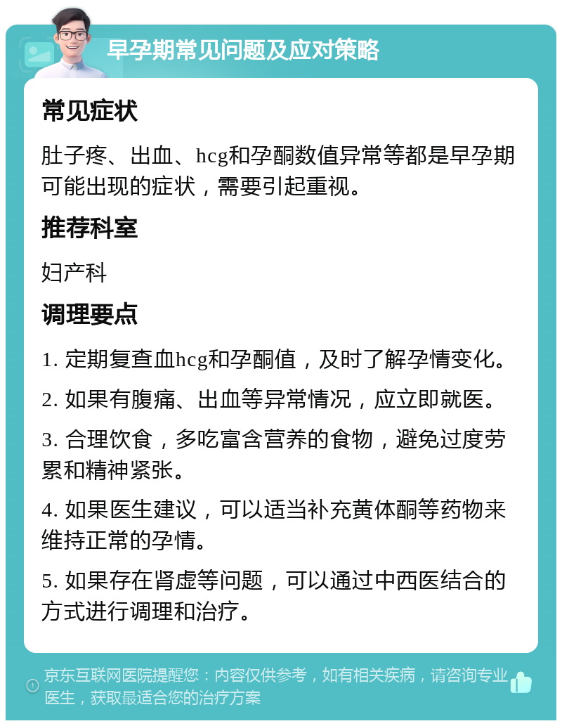 早孕期常见问题及应对策略 常见症状 肚子疼、出血、hcg和孕酮数值异常等都是早孕期可能出现的症状，需要引起重视。 推荐科室 妇产科 调理要点 1. 定期复查血hcg和孕酮值，及时了解孕情变化。 2. 如果有腹痛、出血等异常情况，应立即就医。 3. 合理饮食，多吃富含营养的食物，避免过度劳累和精神紧张。 4. 如果医生建议，可以适当补充黄体酮等药物来维持正常的孕情。 5. 如果存在肾虚等问题，可以通过中西医结合的方式进行调理和治疗。