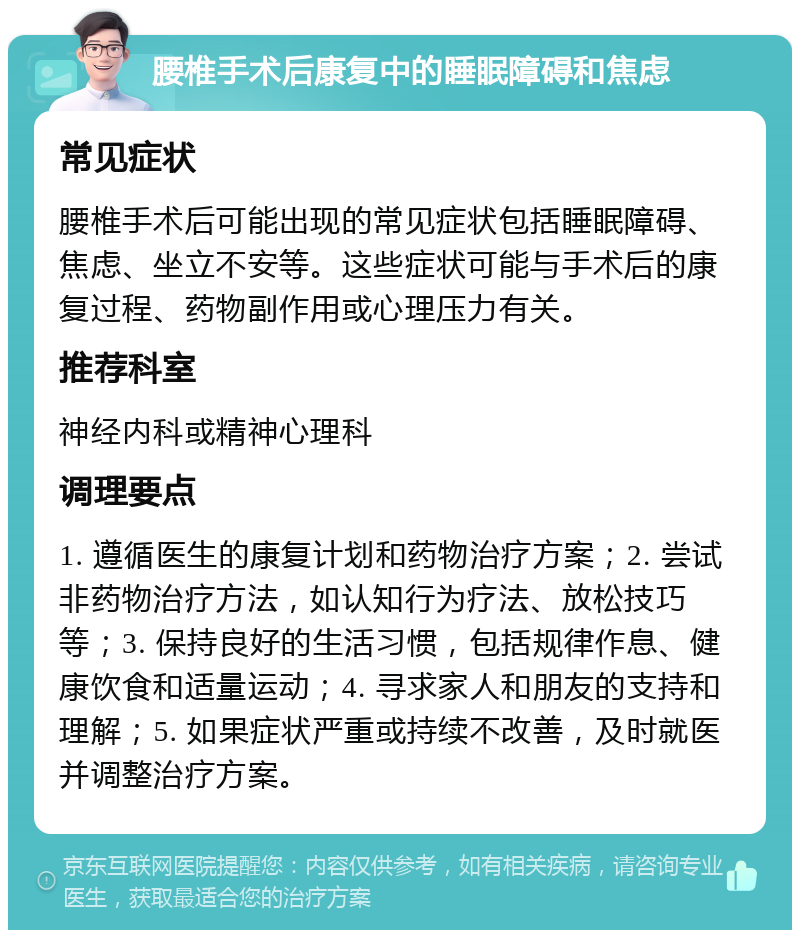 腰椎手术后康复中的睡眠障碍和焦虑 常见症状 腰椎手术后可能出现的常见症状包括睡眠障碍、焦虑、坐立不安等。这些症状可能与手术后的康复过程、药物副作用或心理压力有关。 推荐科室 神经内科或精神心理科 调理要点 1. 遵循医生的康复计划和药物治疗方案；2. 尝试非药物治疗方法，如认知行为疗法、放松技巧等；3. 保持良好的生活习惯，包括规律作息、健康饮食和适量运动；4. 寻求家人和朋友的支持和理解；5. 如果症状严重或持续不改善，及时就医并调整治疗方案。