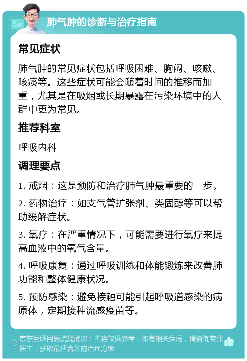 肺气肿的诊断与治疗指南 常见症状 肺气肿的常见症状包括呼吸困难、胸闷、咳嗽、咳痰等。这些症状可能会随着时间的推移而加重，尤其是在吸烟或长期暴露在污染环境中的人群中更为常见。 推荐科室 呼吸内科 调理要点 1. 戒烟：这是预防和治疗肺气肿最重要的一步。 2. 药物治疗：如支气管扩张剂、类固醇等可以帮助缓解症状。 3. 氧疗：在严重情况下，可能需要进行氧疗来提高血液中的氧气含量。 4. 呼吸康复：通过呼吸训练和体能锻炼来改善肺功能和整体健康状况。 5. 预防感染：避免接触可能引起呼吸道感染的病原体，定期接种流感疫苗等。