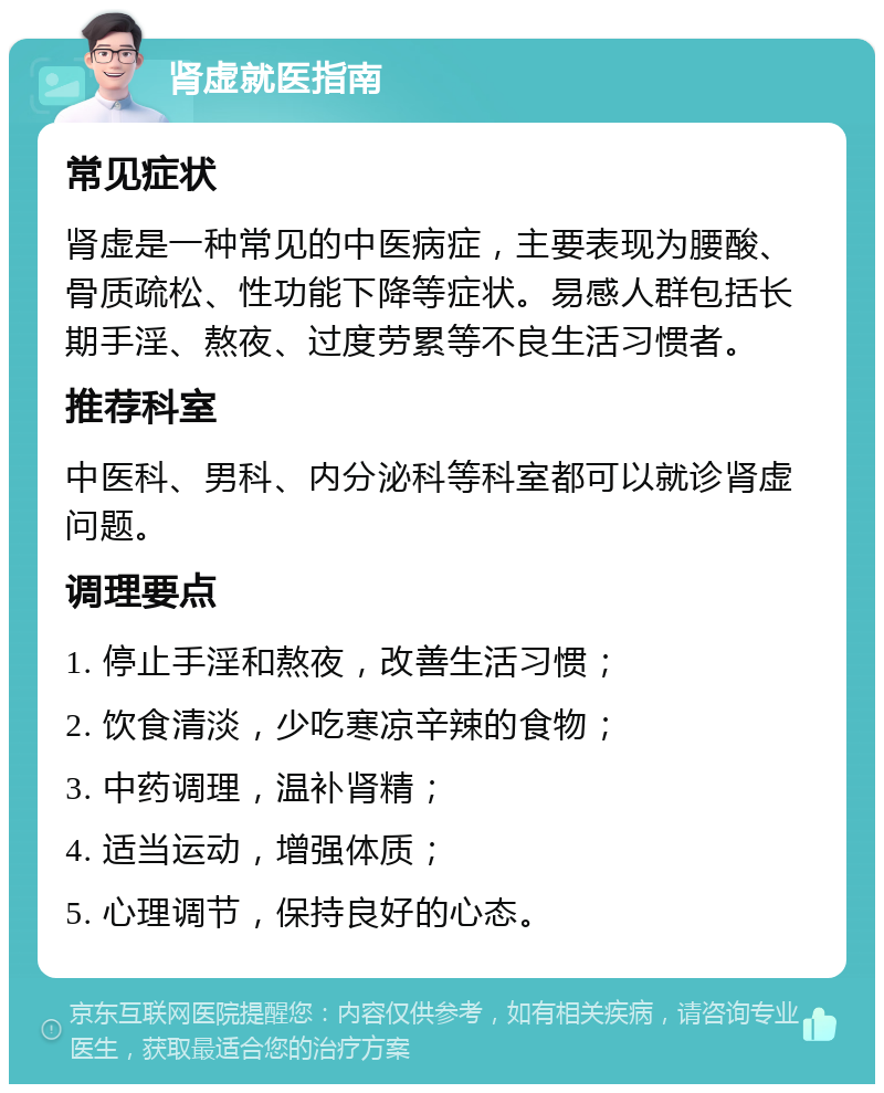 肾虚就医指南 常见症状 肾虚是一种常见的中医病症，主要表现为腰酸、骨质疏松、性功能下降等症状。易感人群包括长期手淫、熬夜、过度劳累等不良生活习惯者。 推荐科室 中医科、男科、内分泌科等科室都可以就诊肾虚问题。 调理要点 1. 停止手淫和熬夜，改善生活习惯； 2. 饮食清淡，少吃寒凉辛辣的食物； 3. 中药调理，温补肾精； 4. 适当运动，增强体质； 5. 心理调节，保持良好的心态。