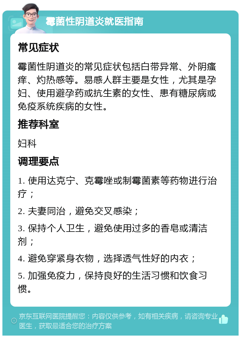 霉菌性阴道炎就医指南 常见症状 霉菌性阴道炎的常见症状包括白带异常、外阴瘙痒、灼热感等。易感人群主要是女性，尤其是孕妇、使用避孕药或抗生素的女性、患有糖尿病或免疫系统疾病的女性。 推荐科室 妇科 调理要点 1. 使用达克宁、克霉唑或制霉菌素等药物进行治疗； 2. 夫妻同治，避免交叉感染； 3. 保持个人卫生，避免使用过多的香皂或清洁剂； 4. 避免穿紧身衣物，选择透气性好的内衣； 5. 加强免疫力，保持良好的生活习惯和饮食习惯。