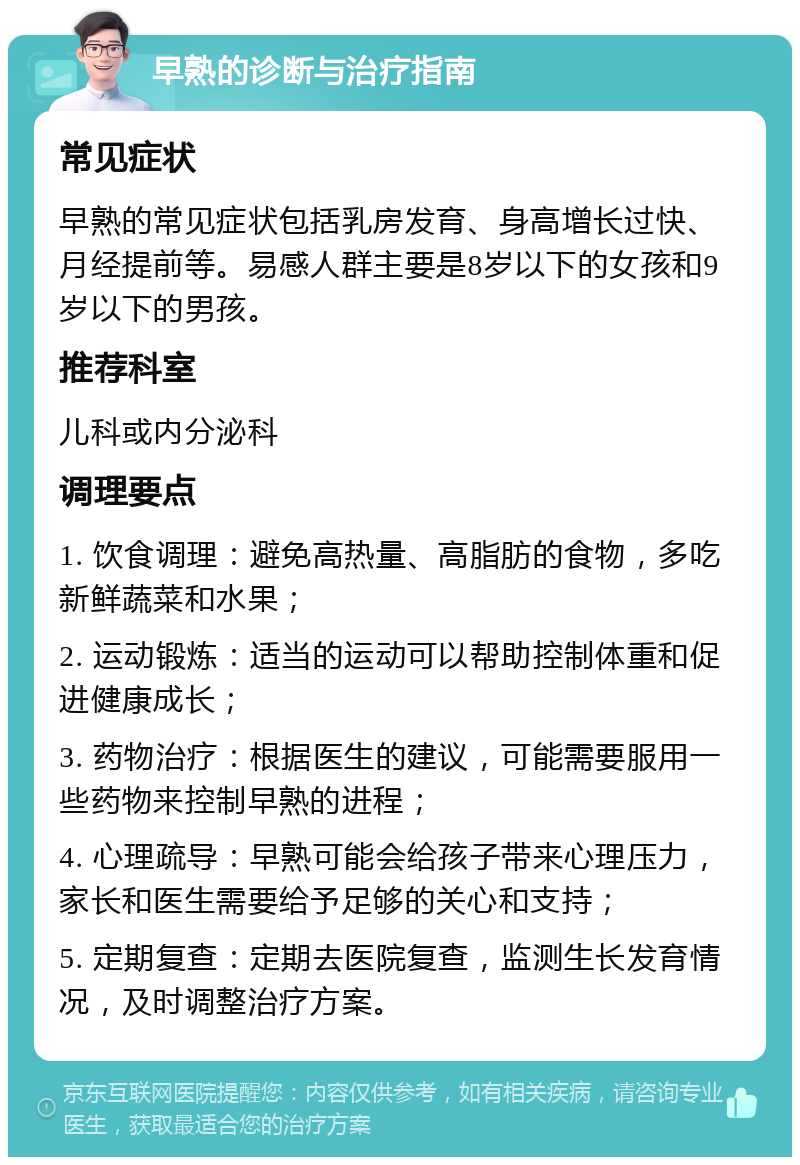 早熟的诊断与治疗指南 常见症状 早熟的常见症状包括乳房发育、身高增长过快、月经提前等。易感人群主要是8岁以下的女孩和9岁以下的男孩。 推荐科室 儿科或内分泌科 调理要点 1. 饮食调理：避免高热量、高脂肪的食物，多吃新鲜蔬菜和水果； 2. 运动锻炼：适当的运动可以帮助控制体重和促进健康成长； 3. 药物治疗：根据医生的建议，可能需要服用一些药物来控制早熟的进程； 4. 心理疏导：早熟可能会给孩子带来心理压力，家长和医生需要给予足够的关心和支持； 5. 定期复查：定期去医院复查，监测生长发育情况，及时调整治疗方案。