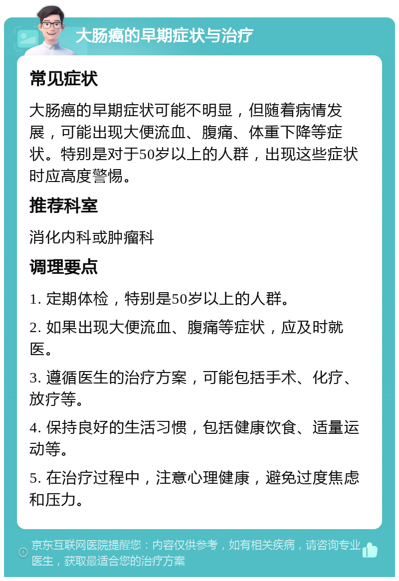 大肠癌的早期症状与治疗 常见症状 大肠癌的早期症状可能不明显，但随着病情发展，可能出现大便流血、腹痛、体重下降等症状。特别是对于50岁以上的人群，出现这些症状时应高度警惕。 推荐科室 消化内科或肿瘤科 调理要点 1. 定期体检，特别是50岁以上的人群。 2. 如果出现大便流血、腹痛等症状，应及时就医。 3. 遵循医生的治疗方案，可能包括手术、化疗、放疗等。 4. 保持良好的生活习惯，包括健康饮食、适量运动等。 5. 在治疗过程中，注意心理健康，避免过度焦虑和压力。