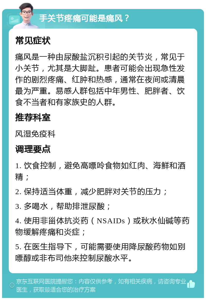 手关节疼痛可能是痛风？ 常见症状 痛风是一种由尿酸盐沉积引起的关节炎，常见于小关节，尤其是大脚趾。患者可能会出现急性发作的剧烈疼痛、红肿和热感，通常在夜间或清晨最为严重。易感人群包括中年男性、肥胖者、饮食不当者和有家族史的人群。 推荐科室 风湿免疫科 调理要点 1. 饮食控制，避免高嘌呤食物如红肉、海鲜和酒精； 2. 保持适当体重，减少肥胖对关节的压力； 3. 多喝水，帮助排泄尿酸； 4. 使用非甾体抗炎药（NSAIDs）或秋水仙碱等药物缓解疼痛和炎症； 5. 在医生指导下，可能需要使用降尿酸药物如别嘌醇或非布司他来控制尿酸水平。