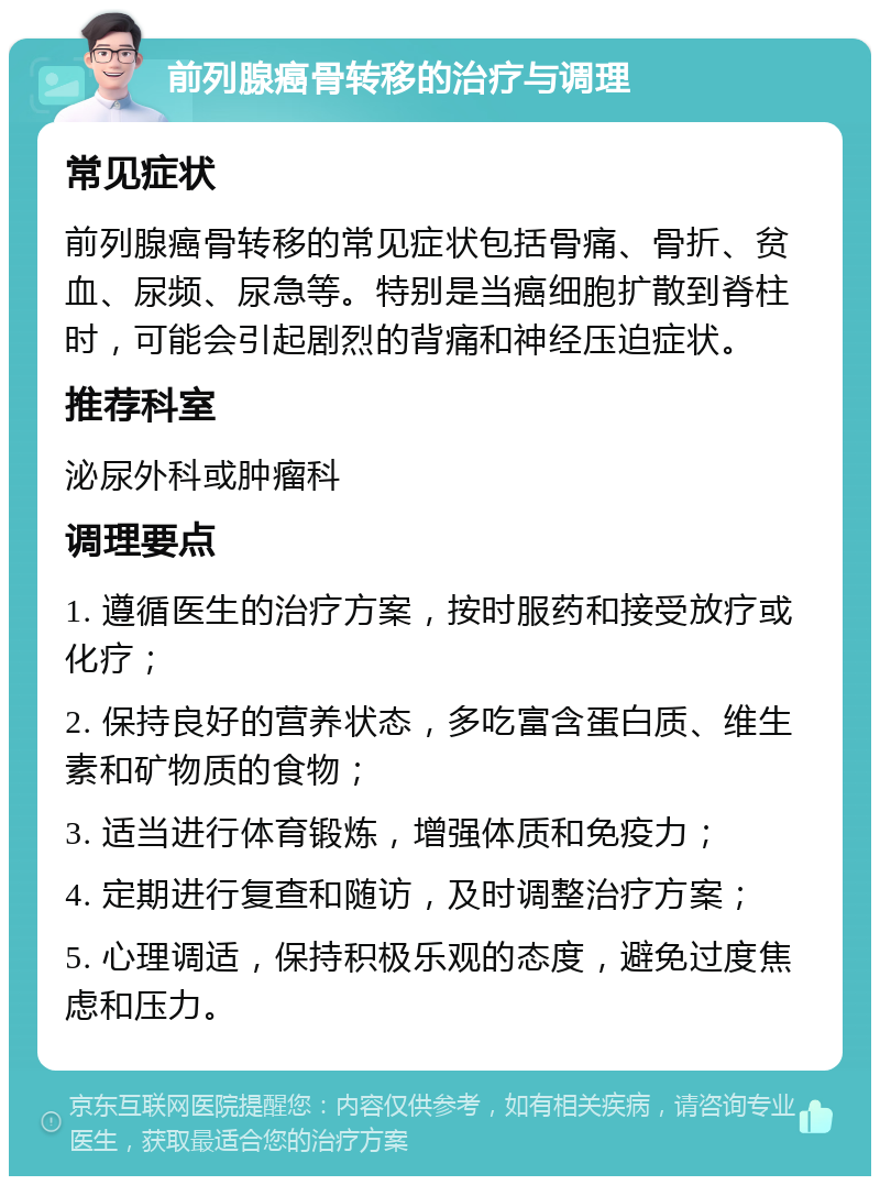 前列腺癌骨转移的治疗与调理 常见症状 前列腺癌骨转移的常见症状包括骨痛、骨折、贫血、尿频、尿急等。特别是当癌细胞扩散到脊柱时，可能会引起剧烈的背痛和神经压迫症状。 推荐科室 泌尿外科或肿瘤科 调理要点 1. 遵循医生的治疗方案，按时服药和接受放疗或化疗； 2. 保持良好的营养状态，多吃富含蛋白质、维生素和矿物质的食物； 3. 适当进行体育锻炼，增强体质和免疫力； 4. 定期进行复查和随访，及时调整治疗方案； 5. 心理调适，保持积极乐观的态度，避免过度焦虑和压力。