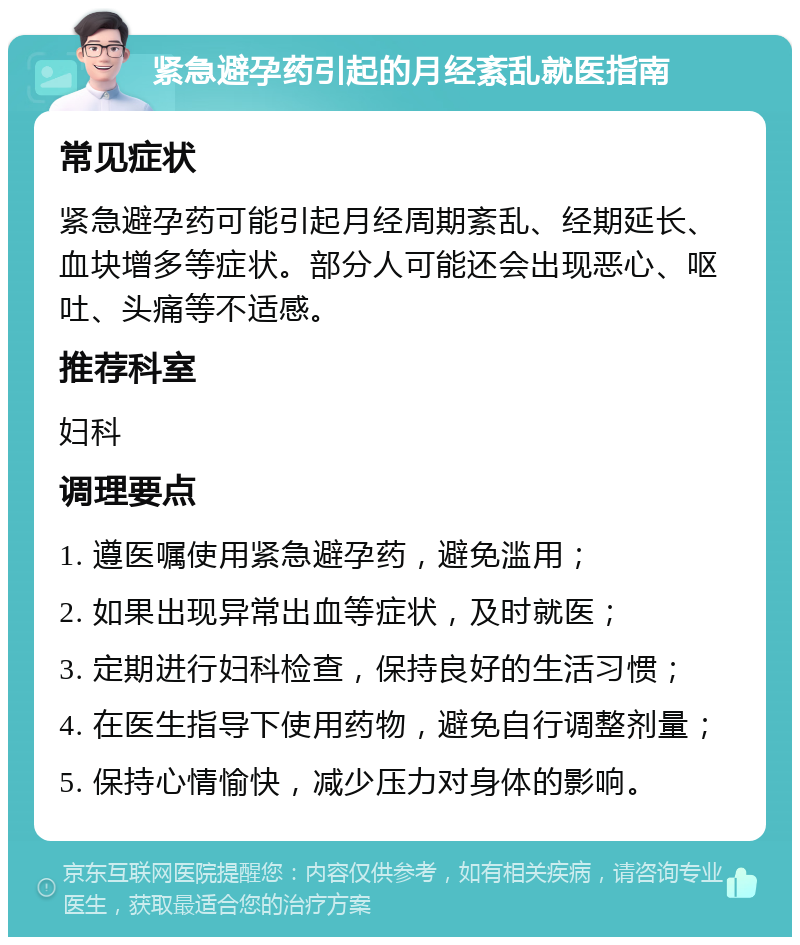 紧急避孕药引起的月经紊乱就医指南 常见症状 紧急避孕药可能引起月经周期紊乱、经期延长、血块增多等症状。部分人可能还会出现恶心、呕吐、头痛等不适感。 推荐科室 妇科 调理要点 1. 遵医嘱使用紧急避孕药，避免滥用； 2. 如果出现异常出血等症状，及时就医； 3. 定期进行妇科检查，保持良好的生活习惯； 4. 在医生指导下使用药物，避免自行调整剂量； 5. 保持心情愉快，减少压力对身体的影响。