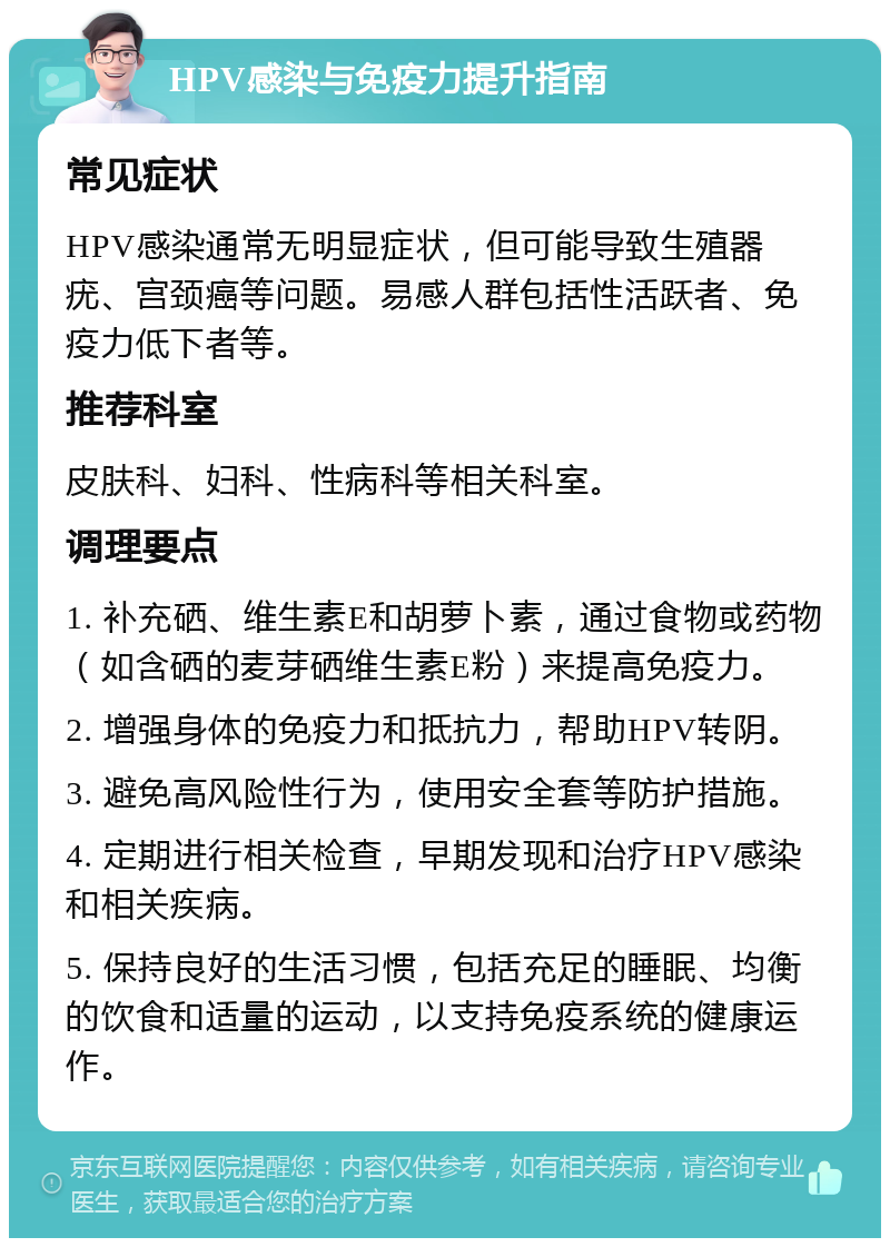 HPV感染与免疫力提升指南 常见症状 HPV感染通常无明显症状，但可能导致生殖器疣、宫颈癌等问题。易感人群包括性活跃者、免疫力低下者等。 推荐科室 皮肤科、妇科、性病科等相关科室。 调理要点 1. 补充硒、维生素E和胡萝卜素，通过食物或药物（如含硒的麦芽硒维生素E粉）来提高免疫力。 2. 增强身体的免疫力和抵抗力，帮助HPV转阴。 3. 避免高风险性行为，使用安全套等防护措施。 4. 定期进行相关检查，早期发现和治疗HPV感染和相关疾病。 5. 保持良好的生活习惯，包括充足的睡眠、均衡的饮食和适量的运动，以支持免疫系统的健康运作。