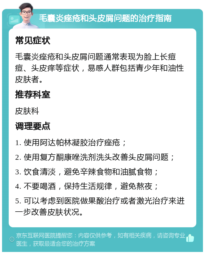 毛囊炎痤疮和头皮屑问题的治疗指南 常见症状 毛囊炎痤疮和头皮屑问题通常表现为脸上长痘痘、头皮痒等症状，易感人群包括青少年和油性皮肤者。 推荐科室 皮肤科 调理要点 1. 使用阿达帕林凝胶治疗痤疮； 2. 使用复方酮康唑洗剂洗头改善头皮屑问题； 3. 饮食清淡，避免辛辣食物和油腻食物； 4. 不要喝酒，保持生活规律，避免熬夜； 5. 可以考虑到医院做果酸治疗或者激光治疗来进一步改善皮肤状况。