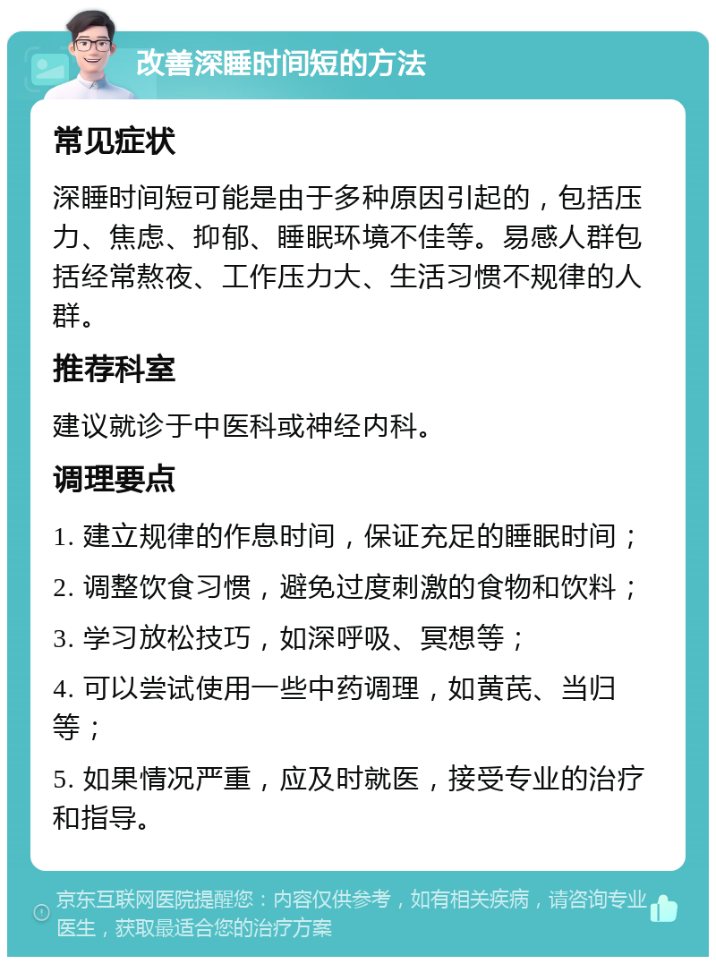 改善深睡时间短的方法 常见症状 深睡时间短可能是由于多种原因引起的，包括压力、焦虑、抑郁、睡眠环境不佳等。易感人群包括经常熬夜、工作压力大、生活习惯不规律的人群。 推荐科室 建议就诊于中医科或神经内科。 调理要点 1. 建立规律的作息时间，保证充足的睡眠时间； 2. 调整饮食习惯，避免过度刺激的食物和饮料； 3. 学习放松技巧，如深呼吸、冥想等； 4. 可以尝试使用一些中药调理，如黄芪、当归等； 5. 如果情况严重，应及时就医，接受专业的治疗和指导。