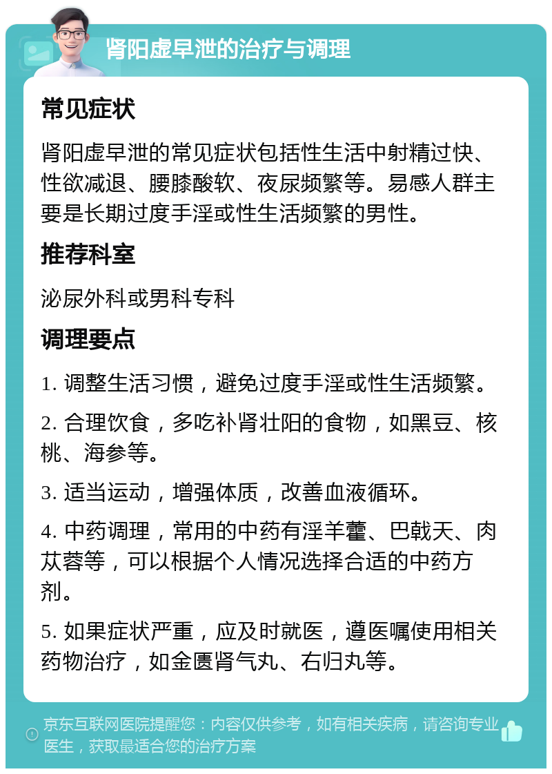 肾阳虚早泄的治疗与调理 常见症状 肾阳虚早泄的常见症状包括性生活中射精过快、性欲减退、腰膝酸软、夜尿频繁等。易感人群主要是长期过度手淫或性生活频繁的男性。 推荐科室 泌尿外科或男科专科 调理要点 1. 调整生活习惯，避免过度手淫或性生活频繁。 2. 合理饮食，多吃补肾壮阳的食物，如黑豆、核桃、海参等。 3. 适当运动，增强体质，改善血液循环。 4. 中药调理，常用的中药有淫羊藿、巴戟天、肉苁蓉等，可以根据个人情况选择合适的中药方剂。 5. 如果症状严重，应及时就医，遵医嘱使用相关药物治疗，如金匮肾气丸、右归丸等。