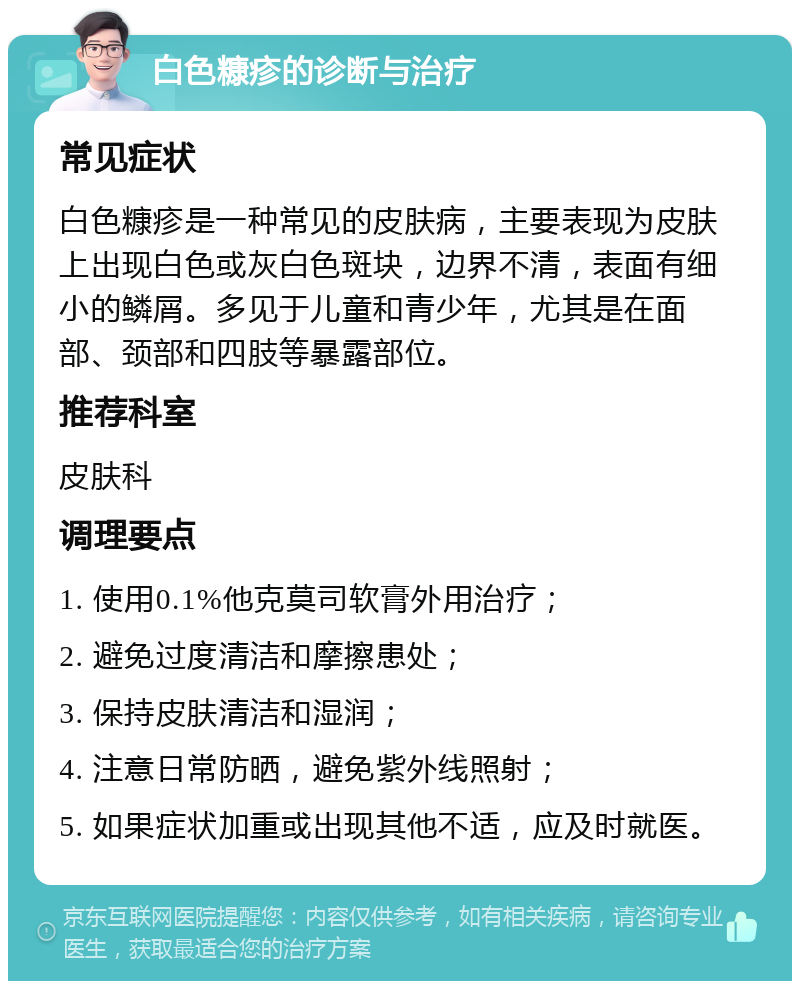 白色糠疹的诊断与治疗 常见症状 白色糠疹是一种常见的皮肤病，主要表现为皮肤上出现白色或灰白色斑块，边界不清，表面有细小的鳞屑。多见于儿童和青少年，尤其是在面部、颈部和四肢等暴露部位。 推荐科室 皮肤科 调理要点 1. 使用0.1%他克莫司软膏外用治疗； 2. 避免过度清洁和摩擦患处； 3. 保持皮肤清洁和湿润； 4. 注意日常防晒，避免紫外线照射； 5. 如果症状加重或出现其他不适，应及时就医。