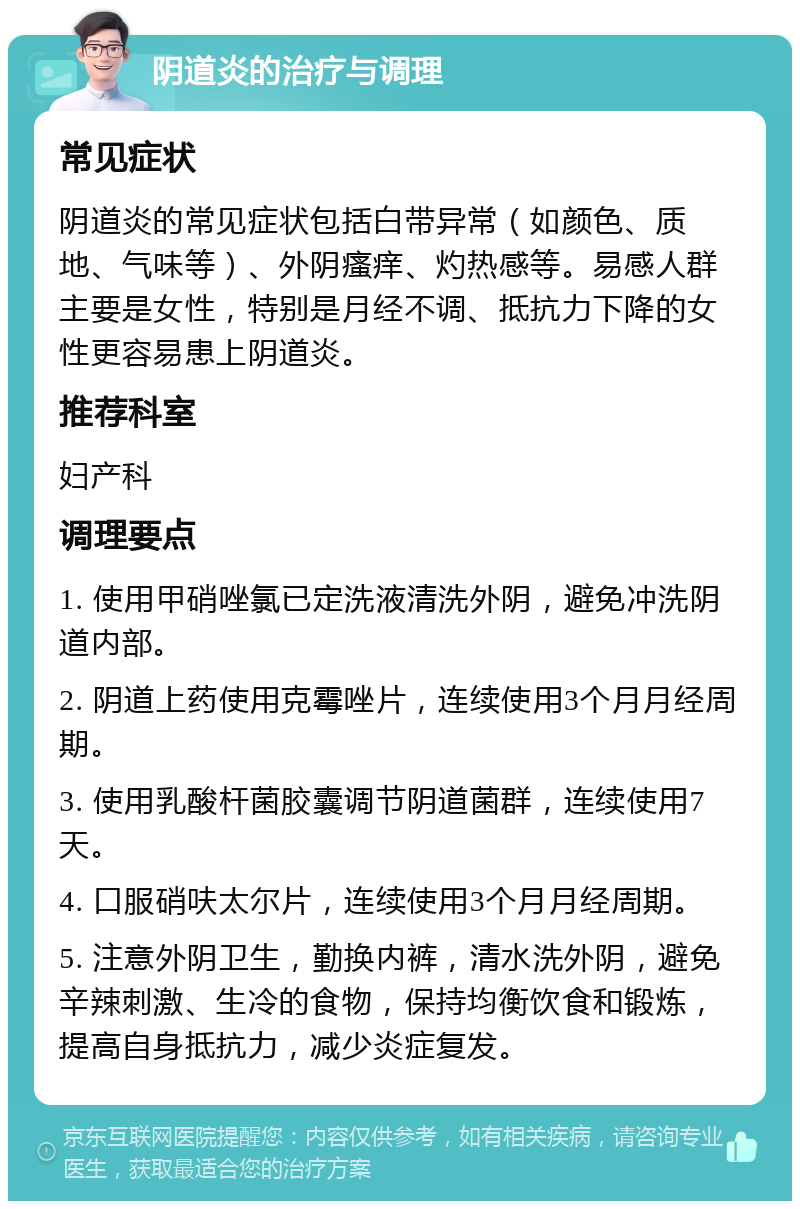 阴道炎的治疗与调理 常见症状 阴道炎的常见症状包括白带异常（如颜色、质地、气味等）、外阴瘙痒、灼热感等。易感人群主要是女性，特别是月经不调、抵抗力下降的女性更容易患上阴道炎。 推荐科室 妇产科 调理要点 1. 使用甲硝唑氯已定洗液清洗外阴，避免冲洗阴道内部。 2. 阴道上药使用克霉唑片，连续使用3个月月经周期。 3. 使用乳酸杆菌胶囊调节阴道菌群，连续使用7天。 4. 口服硝呋太尔片，连续使用3个月月经周期。 5. 注意外阴卫生，勤换内裤，清水洗外阴，避免辛辣刺激、生冷的食物，保持均衡饮食和锻炼，提高自身抵抗力，减少炎症复发。