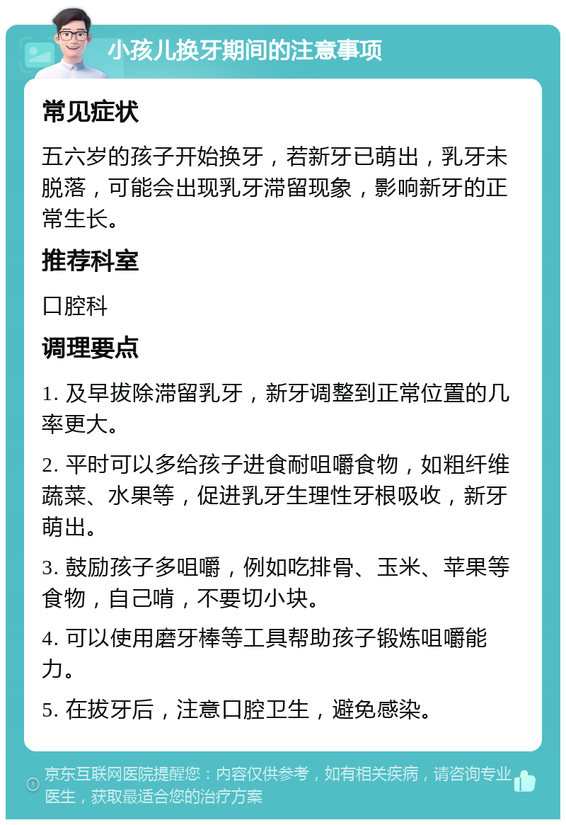 小孩儿换牙期间的注意事项 常见症状 五六岁的孩子开始换牙，若新牙已萌出，乳牙未脱落，可能会出现乳牙滞留现象，影响新牙的正常生长。 推荐科室 口腔科 调理要点 1. 及早拔除滞留乳牙，新牙调整到正常位置的几率更大。 2. 平时可以多给孩子进食耐咀嚼食物，如粗纤维蔬菜、水果等，促进乳牙生理性牙根吸收，新牙萌出。 3. 鼓励孩子多咀嚼，例如吃排骨、玉米、苹果等食物，自己啃，不要切小块。 4. 可以使用磨牙棒等工具帮助孩子锻炼咀嚼能力。 5. 在拔牙后，注意口腔卫生，避免感染。