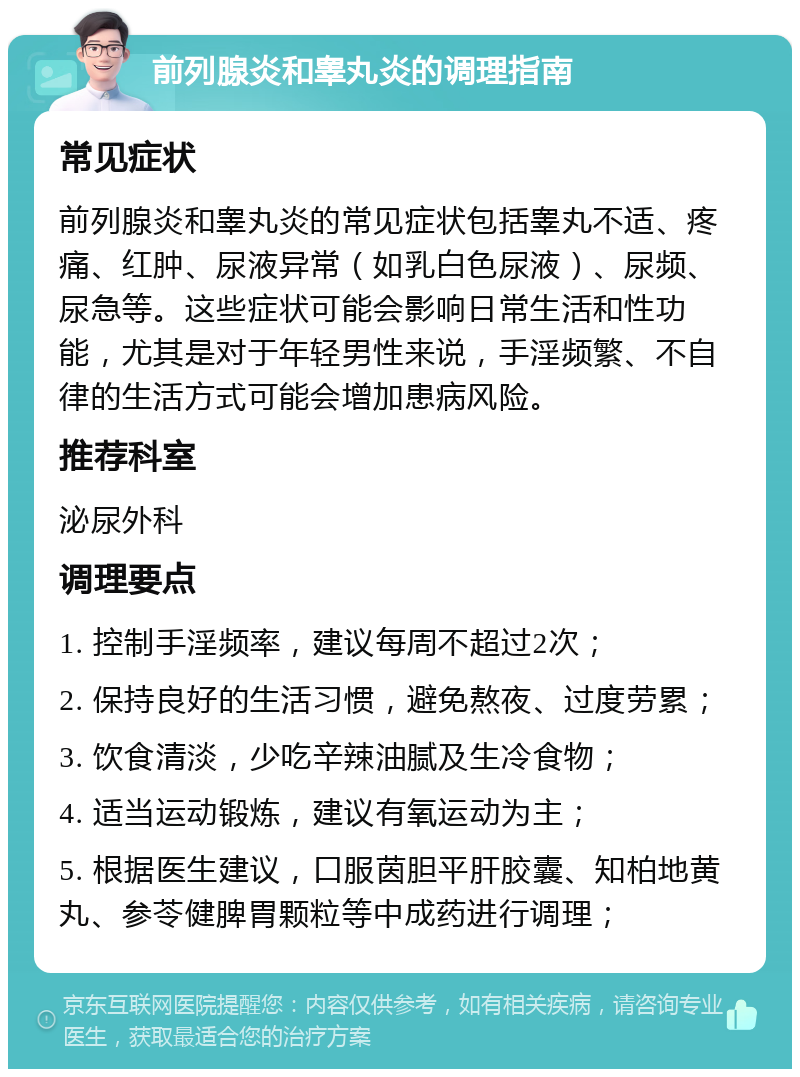 前列腺炎和睾丸炎的调理指南 常见症状 前列腺炎和睾丸炎的常见症状包括睾丸不适、疼痛、红肿、尿液异常（如乳白色尿液）、尿频、尿急等。这些症状可能会影响日常生活和性功能，尤其是对于年轻男性来说，手淫频繁、不自律的生活方式可能会增加患病风险。 推荐科室 泌尿外科 调理要点 1. 控制手淫频率，建议每周不超过2次； 2. 保持良好的生活习惯，避免熬夜、过度劳累； 3. 饮食清淡，少吃辛辣油腻及生冷食物； 4. 适当运动锻炼，建议有氧运动为主； 5. 根据医生建议，口服茵胆平肝胶囊、知柏地黄丸、参苓健脾胃颗粒等中成药进行调理；