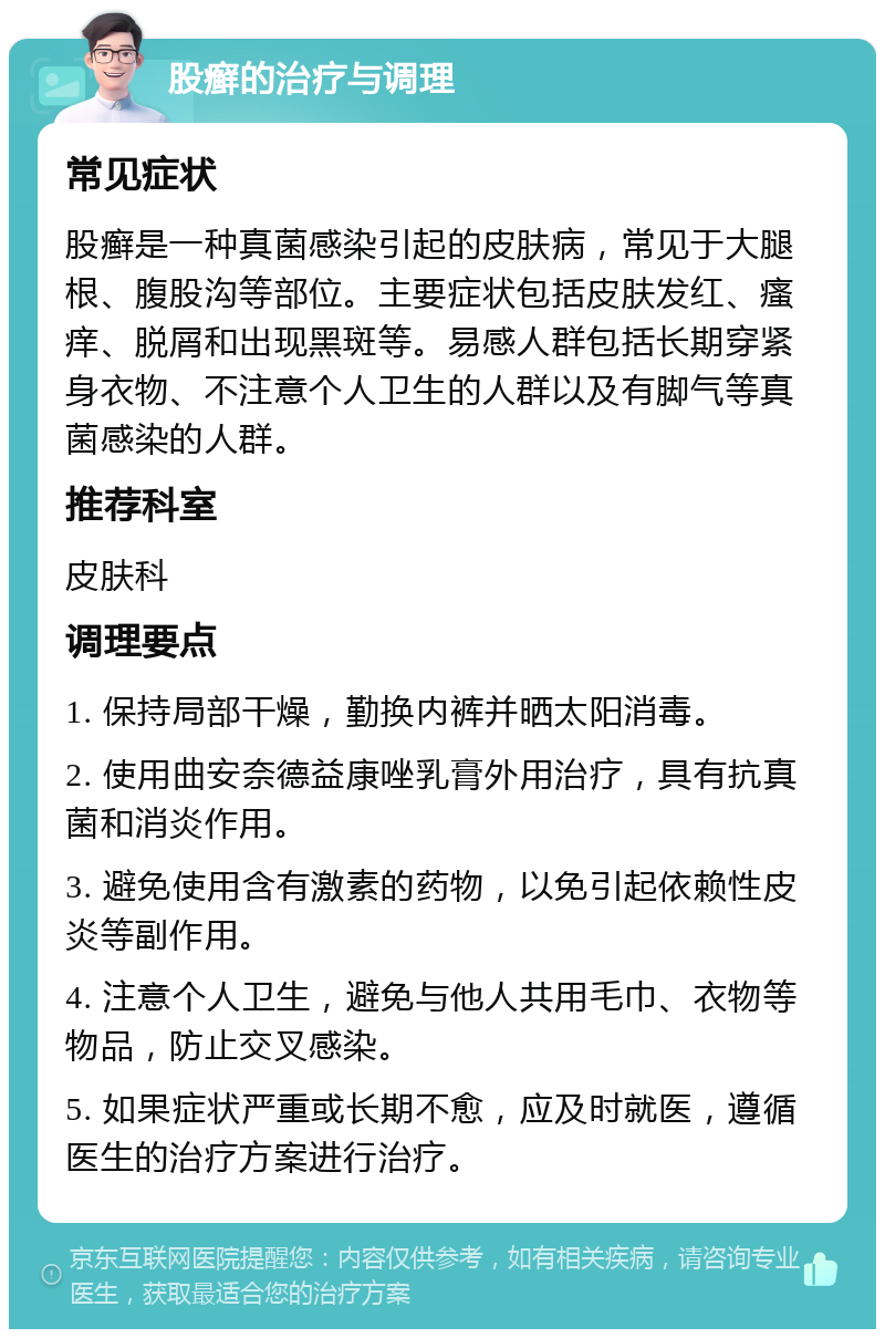 股癣的治疗与调理 常见症状 股癣是一种真菌感染引起的皮肤病，常见于大腿根、腹股沟等部位。主要症状包括皮肤发红、瘙痒、脱屑和出现黑斑等。易感人群包括长期穿紧身衣物、不注意个人卫生的人群以及有脚气等真菌感染的人群。 推荐科室 皮肤科 调理要点 1. 保持局部干燥，勤换内裤并晒太阳消毒。 2. 使用曲安奈德益康唑乳膏外用治疗，具有抗真菌和消炎作用。 3. 避免使用含有激素的药物，以免引起依赖性皮炎等副作用。 4. 注意个人卫生，避免与他人共用毛巾、衣物等物品，防止交叉感染。 5. 如果症状严重或长期不愈，应及时就医，遵循医生的治疗方案进行治疗。