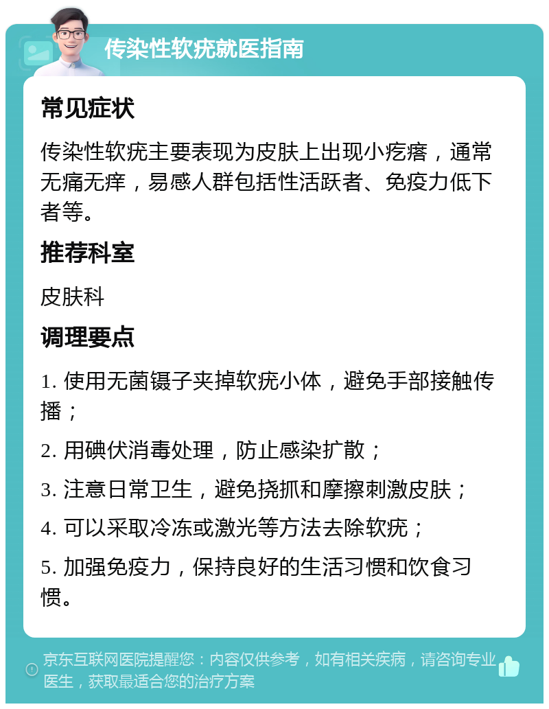 传染性软疣就医指南 常见症状 传染性软疣主要表现为皮肤上出现小疙瘩，通常无痛无痒，易感人群包括性活跃者、免疫力低下者等。 推荐科室 皮肤科 调理要点 1. 使用无菌镊子夹掉软疣小体，避免手部接触传播； 2. 用碘伏消毒处理，防止感染扩散； 3. 注意日常卫生，避免挠抓和摩擦刺激皮肤； 4. 可以采取冷冻或激光等方法去除软疣； 5. 加强免疫力，保持良好的生活习惯和饮食习惯。