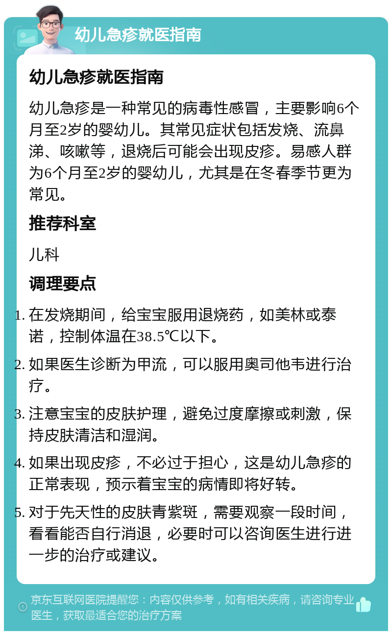 幼儿急疹就医指南 幼儿急疹就医指南 幼儿急疹是一种常见的病毒性感冒，主要影响6个月至2岁的婴幼儿。其常见症状包括发烧、流鼻涕、咳嗽等，退烧后可能会出现皮疹。易感人群为6个月至2岁的婴幼儿，尤其是在冬春季节更为常见。 推荐科室 儿科 调理要点 在发烧期间，给宝宝服用退烧药，如美林或泰诺，控制体温在38.5℃以下。 如果医生诊断为甲流，可以服用奥司他韦进行治疗。 注意宝宝的皮肤护理，避免过度摩擦或刺激，保持皮肤清洁和湿润。 如果出现皮疹，不必过于担心，这是幼儿急疹的正常表现，预示着宝宝的病情即将好转。 对于先天性的皮肤青紫斑，需要观察一段时间，看看能否自行消退，必要时可以咨询医生进行进一步的治疗或建议。