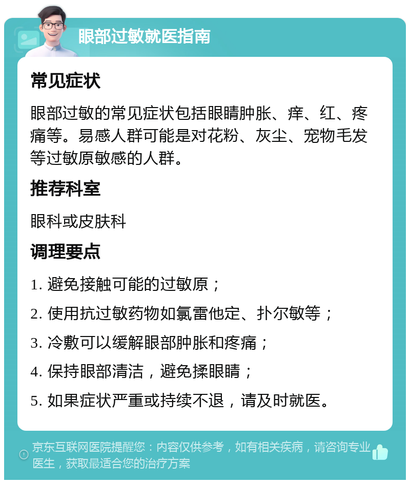 眼部过敏就医指南 常见症状 眼部过敏的常见症状包括眼睛肿胀、痒、红、疼痛等。易感人群可能是对花粉、灰尘、宠物毛发等过敏原敏感的人群。 推荐科室 眼科或皮肤科 调理要点 1. 避免接触可能的过敏原； 2. 使用抗过敏药物如氯雷他定、扑尔敏等； 3. 冷敷可以缓解眼部肿胀和疼痛； 4. 保持眼部清洁，避免揉眼睛； 5. 如果症状严重或持续不退，请及时就医。