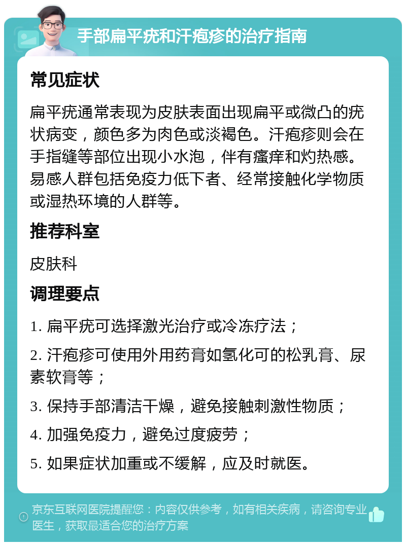 手部扁平疣和汗疱疹的治疗指南 常见症状 扁平疣通常表现为皮肤表面出现扁平或微凸的疣状病变，颜色多为肉色或淡褐色。汗疱疹则会在手指缝等部位出现小水泡，伴有瘙痒和灼热感。易感人群包括免疫力低下者、经常接触化学物质或湿热环境的人群等。 推荐科室 皮肤科 调理要点 1. 扁平疣可选择激光治疗或冷冻疗法； 2. 汗疱疹可使用外用药膏如氢化可的松乳膏、尿素软膏等； 3. 保持手部清洁干燥，避免接触刺激性物质； 4. 加强免疫力，避免过度疲劳； 5. 如果症状加重或不缓解，应及时就医。