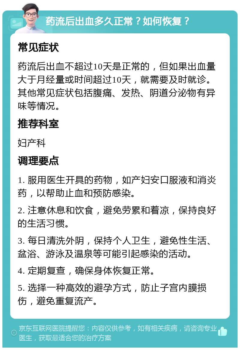 药流后出血多久正常？如何恢复？ 常见症状 药流后出血不超过10天是正常的，但如果出血量大于月经量或时间超过10天，就需要及时就诊。其他常见症状包括腹痛、发热、阴道分泌物有异味等情况。 推荐科室 妇产科 调理要点 1. 服用医生开具的药物，如产妇安口服液和消炎药，以帮助止血和预防感染。 2. 注意休息和饮食，避免劳累和着凉，保持良好的生活习惯。 3. 每日清洗外阴，保持个人卫生，避免性生活、盆浴、游泳及温泉等可能引起感染的活动。 4. 定期复查，确保身体恢复正常。 5. 选择一种高效的避孕方式，防止子宫内膜损伤，避免重复流产。