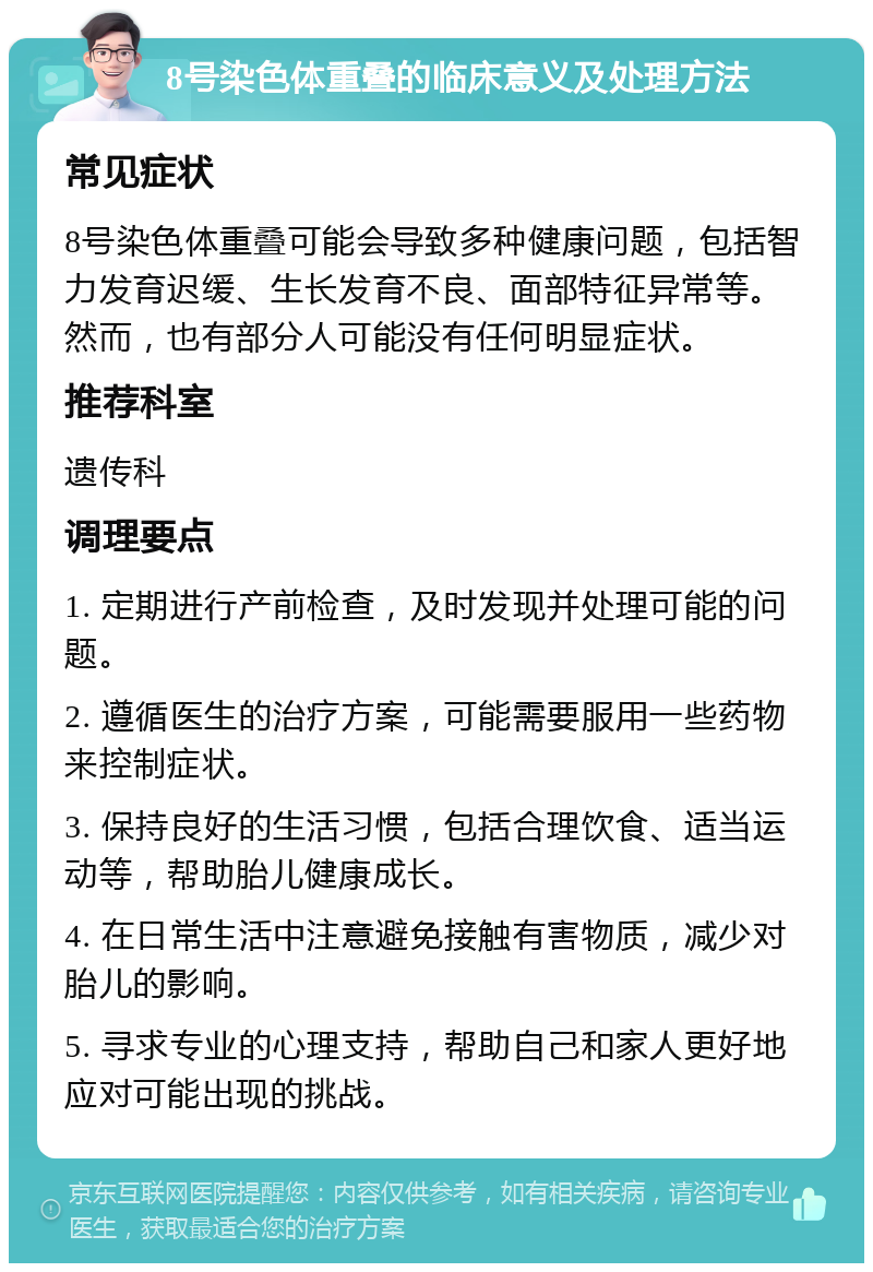 8号染色体重叠的临床意义及处理方法 常见症状 8号染色体重叠可能会导致多种健康问题，包括智力发育迟缓、生长发育不良、面部特征异常等。然而，也有部分人可能没有任何明显症状。 推荐科室 遗传科 调理要点 1. 定期进行产前检查，及时发现并处理可能的问题。 2. 遵循医生的治疗方案，可能需要服用一些药物来控制症状。 3. 保持良好的生活习惯，包括合理饮食、适当运动等，帮助胎儿健康成长。 4. 在日常生活中注意避免接触有害物质，减少对胎儿的影响。 5. 寻求专业的心理支持，帮助自己和家人更好地应对可能出现的挑战。