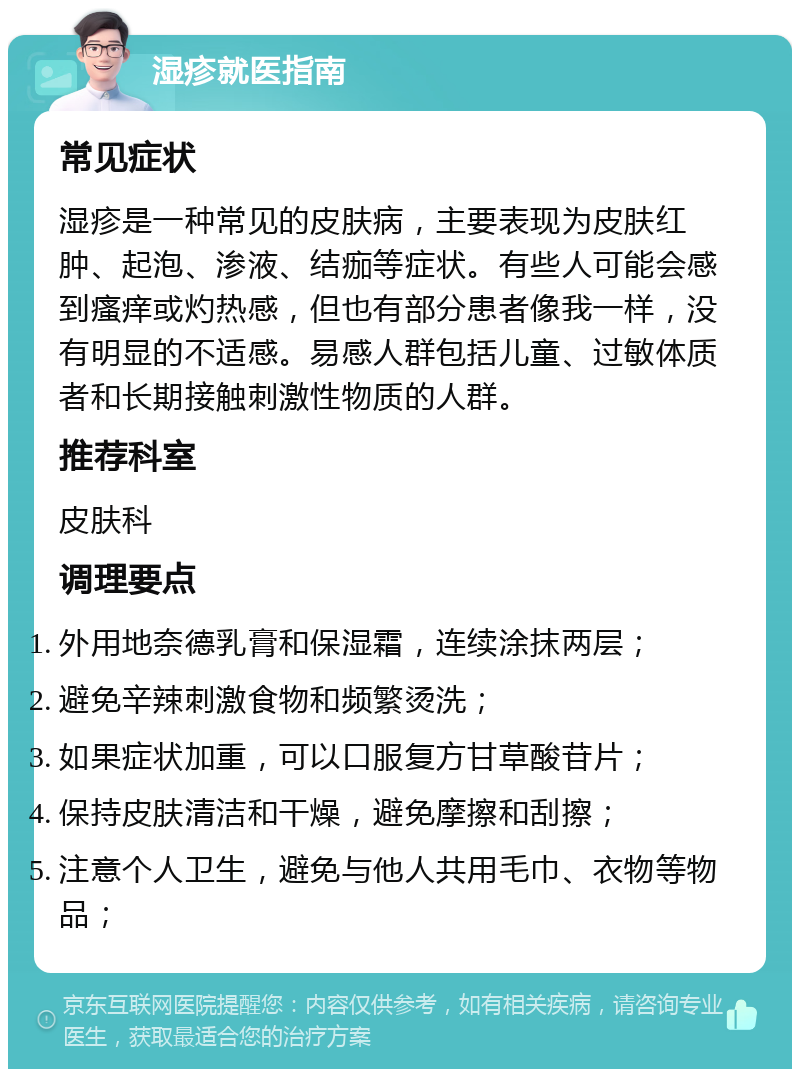 湿疹就医指南 常见症状 湿疹是一种常见的皮肤病，主要表现为皮肤红肿、起泡、渗液、结痂等症状。有些人可能会感到瘙痒或灼热感，但也有部分患者像我一样，没有明显的不适感。易感人群包括儿童、过敏体质者和长期接触刺激性物质的人群。 推荐科室 皮肤科 调理要点 外用地奈德乳膏和保湿霜，连续涂抹两层； 避免辛辣刺激食物和频繁烫洗； 如果症状加重，可以口服复方甘草酸苷片； 保持皮肤清洁和干燥，避免摩擦和刮擦； 注意个人卫生，避免与他人共用毛巾、衣物等物品；