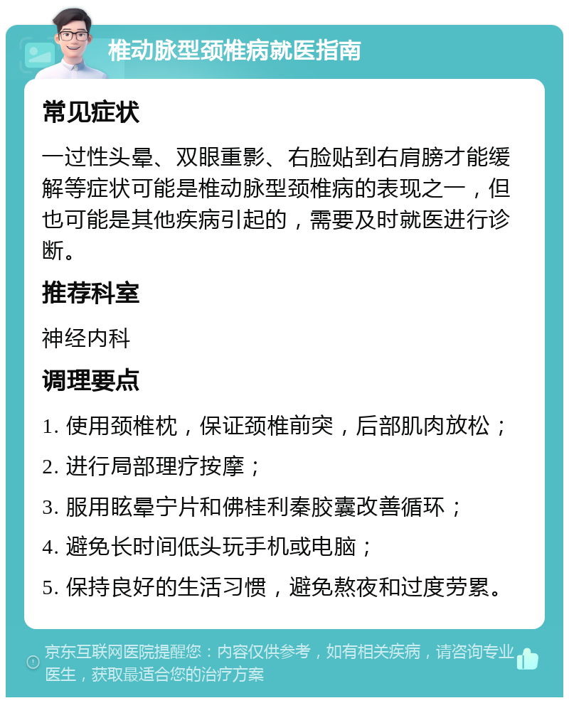 椎动脉型颈椎病就医指南 常见症状 一过性头晕、双眼重影、右脸贴到右肩膀才能缓解等症状可能是椎动脉型颈椎病的表现之一，但也可能是其他疾病引起的，需要及时就医进行诊断。 推荐科室 神经内科 调理要点 1. 使用颈椎枕，保证颈椎前突，后部肌肉放松； 2. 进行局部理疗按摩； 3. 服用眩晕宁片和佛桂利秦胶囊改善循环； 4. 避免长时间低头玩手机或电脑； 5. 保持良好的生活习惯，避免熬夜和过度劳累。