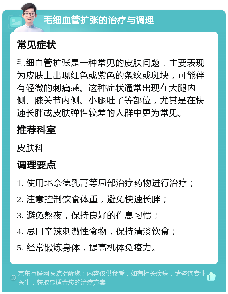 毛细血管扩张的治疗与调理 常见症状 毛细血管扩张是一种常见的皮肤问题，主要表现为皮肤上出现红色或紫色的条纹或斑块，可能伴有轻微的刺痛感。这种症状通常出现在大腿内侧、膝关节内侧、小腿肚子等部位，尤其是在快速长胖或皮肤弹性较差的人群中更为常见。 推荐科室 皮肤科 调理要点 1. 使用地奈德乳膏等局部治疗药物进行治疗； 2. 注意控制饮食体重，避免快速长胖； 3. 避免熬夜，保持良好的作息习惯； 4. 忌口辛辣刺激性食物，保持清淡饮食； 5. 经常锻炼身体，提高机体免疫力。