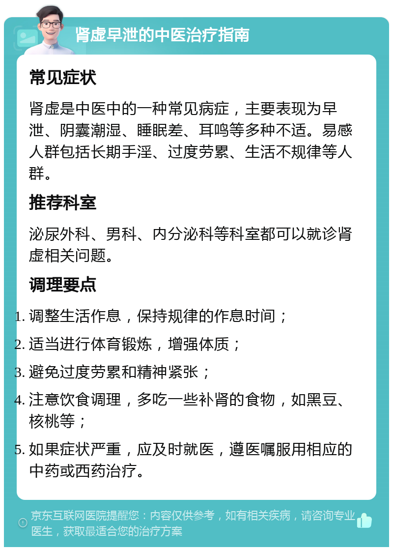 肾虚早泄的中医治疗指南 常见症状 肾虚是中医中的一种常见病症，主要表现为早泄、阴囊潮湿、睡眠差、耳鸣等多种不适。易感人群包括长期手淫、过度劳累、生活不规律等人群。 推荐科室 泌尿外科、男科、内分泌科等科室都可以就诊肾虚相关问题。 调理要点 调整生活作息，保持规律的作息时间； 适当进行体育锻炼，增强体质； 避免过度劳累和精神紧张； 注意饮食调理，多吃一些补肾的食物，如黑豆、核桃等； 如果症状严重，应及时就医，遵医嘱服用相应的中药或西药治疗。