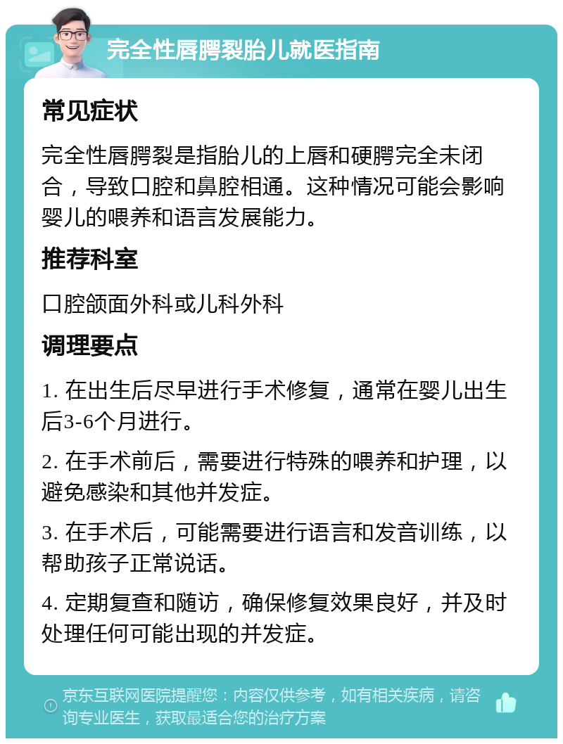 完全性唇腭裂胎儿就医指南 常见症状 完全性唇腭裂是指胎儿的上唇和硬腭完全未闭合，导致口腔和鼻腔相通。这种情况可能会影响婴儿的喂养和语言发展能力。 推荐科室 口腔颌面外科或儿科外科 调理要点 1. 在出生后尽早进行手术修复，通常在婴儿出生后3-6个月进行。 2. 在手术前后，需要进行特殊的喂养和护理，以避免感染和其他并发症。 3. 在手术后，可能需要进行语言和发音训练，以帮助孩子正常说话。 4. 定期复查和随访，确保修复效果良好，并及时处理任何可能出现的并发症。