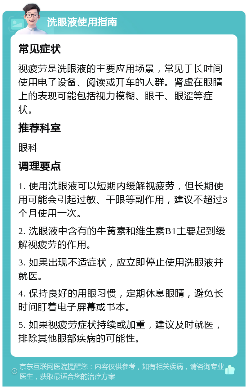 洗眼液使用指南 常见症状 视疲劳是洗眼液的主要应用场景，常见于长时间使用电子设备、阅读或开车的人群。肾虚在眼睛上的表现可能包括视力模糊、眼干、眼涩等症状。 推荐科室 眼科 调理要点 1. 使用洗眼液可以短期内缓解视疲劳，但长期使用可能会引起过敏、干眼等副作用，建议不超过3个月使用一次。 2. 洗眼液中含有的牛黄素和维生素B1主要起到缓解视疲劳的作用。 3. 如果出现不适症状，应立即停止使用洗眼液并就医。 4. 保持良好的用眼习惯，定期休息眼睛，避免长时间盯着电子屏幕或书本。 5. 如果视疲劳症状持续或加重，建议及时就医，排除其他眼部疾病的可能性。