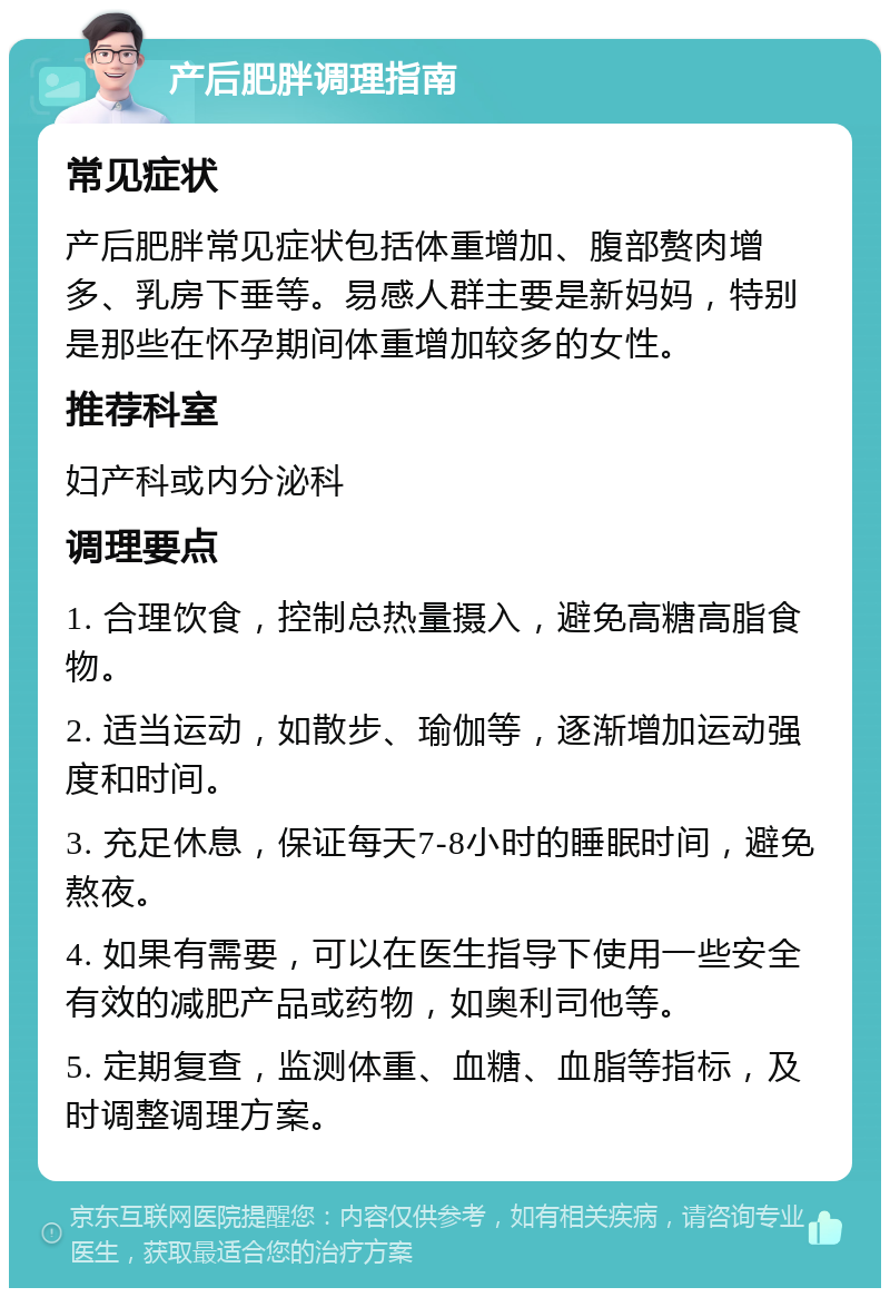 产后肥胖调理指南 常见症状 产后肥胖常见症状包括体重增加、腹部赘肉增多、乳房下垂等。易感人群主要是新妈妈，特别是那些在怀孕期间体重增加较多的女性。 推荐科室 妇产科或内分泌科 调理要点 1. 合理饮食，控制总热量摄入，避免高糖高脂食物。 2. 适当运动，如散步、瑜伽等，逐渐增加运动强度和时间。 3. 充足休息，保证每天7-8小时的睡眠时间，避免熬夜。 4. 如果有需要，可以在医生指导下使用一些安全有效的减肥产品或药物，如奥利司他等。 5. 定期复查，监测体重、血糖、血脂等指标，及时调整调理方案。