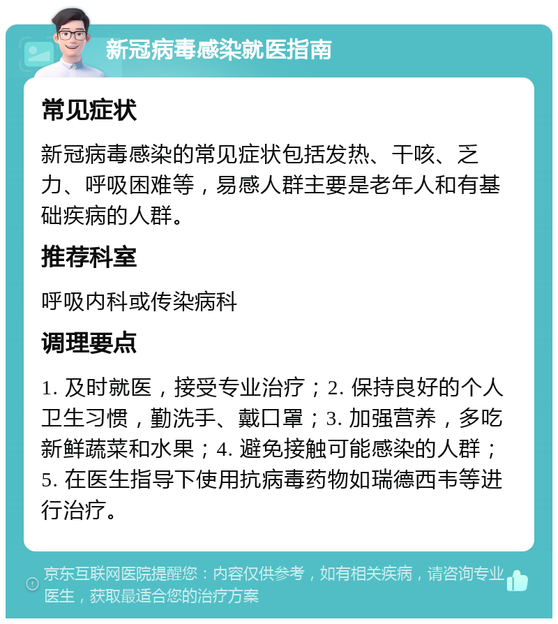 新冠病毒感染就医指南 常见症状 新冠病毒感染的常见症状包括发热、干咳、乏力、呼吸困难等，易感人群主要是老年人和有基础疾病的人群。 推荐科室 呼吸内科或传染病科 调理要点 1. 及时就医，接受专业治疗；2. 保持良好的个人卫生习惯，勤洗手、戴口罩；3. 加强营养，多吃新鲜蔬菜和水果；4. 避免接触可能感染的人群；5. 在医生指导下使用抗病毒药物如瑞德西韦等进行治疗。