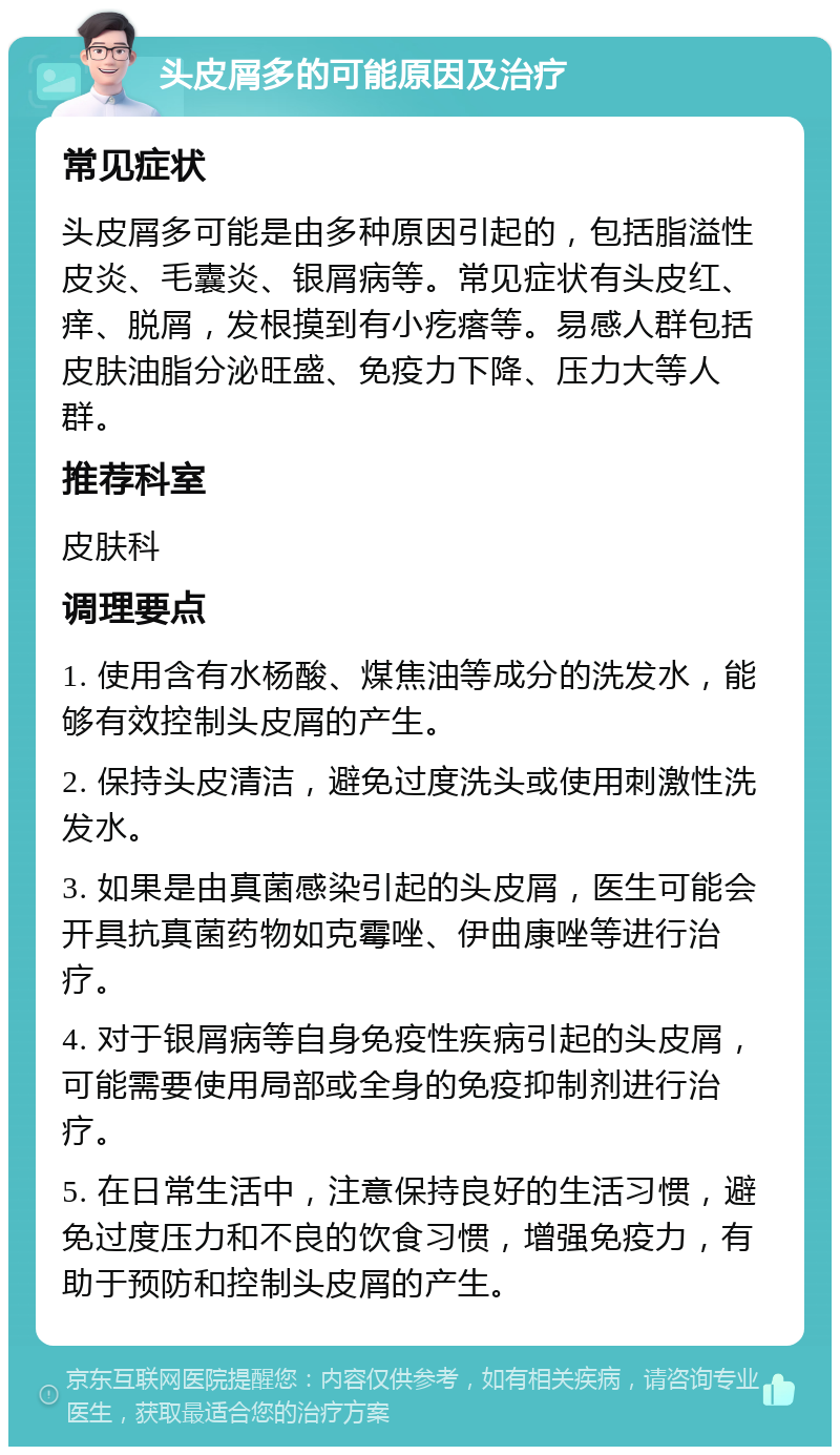 头皮屑多的可能原因及治疗 常见症状 头皮屑多可能是由多种原因引起的，包括脂溢性皮炎、毛囊炎、银屑病等。常见症状有头皮红、痒、脱屑，发根摸到有小疙瘩等。易感人群包括皮肤油脂分泌旺盛、免疫力下降、压力大等人群。 推荐科室 皮肤科 调理要点 1. 使用含有水杨酸、煤焦油等成分的洗发水，能够有效控制头皮屑的产生。 2. 保持头皮清洁，避免过度洗头或使用刺激性洗发水。 3. 如果是由真菌感染引起的头皮屑，医生可能会开具抗真菌药物如克霉唑、伊曲康唑等进行治疗。 4. 对于银屑病等自身免疫性疾病引起的头皮屑，可能需要使用局部或全身的免疫抑制剂进行治疗。 5. 在日常生活中，注意保持良好的生活习惯，避免过度压力和不良的饮食习惯，增强免疫力，有助于预防和控制头皮屑的产生。